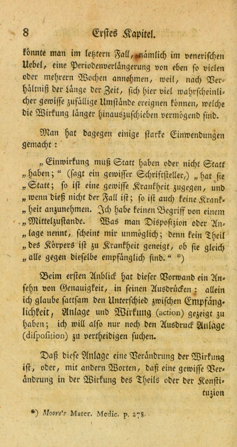 formte man im (extern gad, »nämlich im venerifd)en Uebei, eine 9>eriobenverlängerung non eben fo vielen ober mebrern 2£od;en annehmen, tveil, nach Sßer-- Mfo«ß ber fange ber Seif, ftcf> f>ier viel roa&rföeintt- c^er getvijfe ^fällige Umßänbe ereignen fbnnen, tveldje bie 2Öirfung langer htnauSjufdjieben vermbgenb ftnb. SiUan §at bagegen einige ffarfe (Eimvenbungen gemacht: » Qüinroirfung mag @taft haben ober nicht ©tatf » §a^en i “ (fagf ein gerviffer ©djriftjMer,) „ bat fte @faft; fo iff eine getviffe ^ranfbeit jugegen, unb „ wenn bieß nicht ber gall iß; fo ift aud; feine $ranf* „ heit anjunehmem 3;d) habe feinen begriff von einem ' .„9ttittelsußanbe* 2BaS man £)t>ofi$ion ober #n* „läge nennt, fcheint mir unmöglich; benn fein Sbetf „beö Körpers iff $u $ranff)eit geneigt, ob fte gleid) „alle gegen biefelbe empfänglid) finb. “ *) fBeim erften 'KnbM hat biefer QSorwanb ein ?(n* fehn von ©enauigfett, in feinen ^usbrüefen : allein ich glaube fattfam ben Unterfchieb $rvifd;en ©mpfdng- lifyhit, Anlage unb SÖüfung (action) gezeigt $u haben; id) will alfo nur noch ben 2fuöbrucf Zulage (difpofition) $u vertfieibigen fuchen. £)aß biefe Einlage eine SSeranbrung ber ^Birfung iff/ ober, mit anbern Porten, baß eine gctvijfe Sßer* dnbrung in ber 2Birfung be$ Slwte aber ber $onßt* tu$ion *) Mooye's Mater. Mcdic. p. 27s-