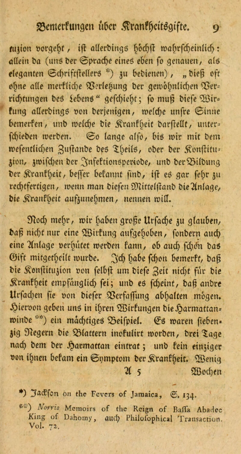 fujion borgest , ifl allerbings bocf)(I mafn4fdjeiniidj: ödein ba (uns bet* ©praeße eines eben fo genauen, als eleganten ©cßriftjMerS *) 31t bebienen), „ bteß oft ofjne ade merflicße ^ßerie^ung bet4 gemohnlicßen Ver- richtungen beS Gebens  ge fließt; fo muß biefe <5öir= fung aderbingS oon berjenigen, mcfcf>c unfre ©inne bemerfen, unb melcße bie .^ranfbeit barftedf, unter» fd>teberi merben. ©0 lange alfo, bis mit4 mit bem mefentlidjen guffrmbe bps ^beiis, ober ber £on|iiftt» jton, $mifd)en ber 3>nfeftionSpctxobe, unb ber Gilbung ber ^ranff^eit, beflfer befannt finb, ifl eS gar felpr ju rechtfertigen, menn man biefen SDZifCctflanb bieAnlage, bie ^ranfbeit aufjunehmen, nennen miß. Sftod) mehr, mir buben große Urfacße $u glauben, baß nicf;f nur eine ©itfung aufgehoben, fonbern auch eine Anlage oerbufet merben bann, ob auch fd}^n bas ©ift mitgetbeilt mürbe* 2$ fc^oti bemerft, baß bie £onftitu$ton oon felbfl um biefe 3ßtt ntd)t für bie ^ranfbeit empfänglich fei; unb es fcheint, baß anbre tlrfad^en fie oon biefer Verfaflung abbalten mögen* ^)ieroon geben uns in ihren ÜBirfungen bie i^armattan* mtnbe v*) ein mächtiges £5eifpiel. ©S maren fieben» jig Siegern bie flattern inofulirt morben, brei‘Sage nad) bem ber ^armatfan eintrat; unb hin einziger von ihnen befant ein ©pmptom ber $ranfl)eif. SBenig Ti 5 2Bed)en •) 3«<5fon on the Fevers of Jamaica, ©, ^34* *’) Nwris Memoirs of the Reign of BaiTa Abarlec King of Dahomy, auep Philofophical Transaction, Vol. 72. 4