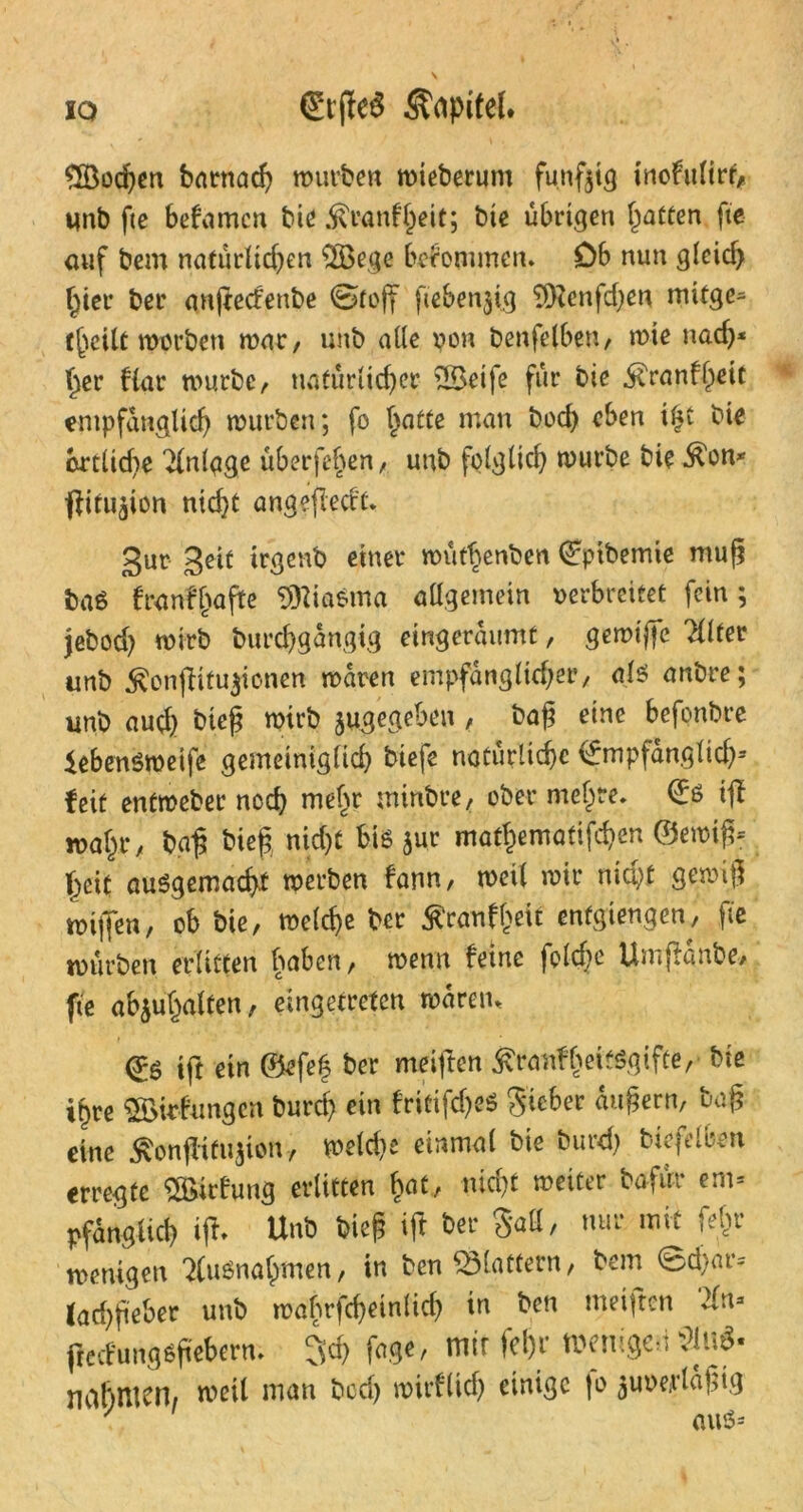 S83ochen bntmac^ mürben mteberunt fünfzig inofulirt* unb fte befamcn bie $ranfl)eit; bie übrigen Ratten fte ouf betrt natürlichen 2öege bekommen. Db nun gleich hier bet anßecfenbe Stoff fiebenjig ‘ifRenfdjen mifge- t(jeilt motben mar, unb alle von benfelben, mte nad)* her flat mürbe, natürlicher 2Betfe für bie ^ranfheic empfänglich mürben; fo hatte man bod) eben ifß bie brtüd?e Anlage überfeinen, unb folglich mürbe bie ^on* •jlitu^ion nid}t angeßecft. gur gelt irgenb einer mütbenben Qfpibemie muß baß franffjaße Miasma allgemein verbreitet fein; jebod) mirb burdjgdngig eingeraumt, gemiffe Filter unb $onßifu$ionen maren empfänglicher, als anbre; unb aud) bieß mirb jugegeben , baß eine befonbre iebensmeife gemeiniglich biefe natürliche (fmpfängltd)2 feit entmeber noch mehr rninbre, ober mehre. €ß iß mahr, baß bieß nicht bis jut mathematifchen ©emiß= ßcit ausgemacht merben fann, meil mir nicht gemiß mißen, ob bie, meld)e ber ^ranff>eit enfgiengen, fte mürben erlitten buben, menn feine fold?e Umßänbe, fte abjuhalten, eingetreten märetn ift ein @efe| ber meiften ^ranfheitsgifte,' bie ihre 2öitfungcn burd) ein fritifd)eS Sieber äußern, baß eine $onßtftißon, melcße einmal bie burd) biefelben erregte Söirfung erlitten hut, nicht meiter bafür em= Pfanglich iß» Unb bieß iß ber Sali, nur mit feftr menigen Ausnahmen, in ben SMattern, bem 0d)ar= lad)ßeber unb roabrfchetnlich in ben meißcn 2ln» ßecfungsßebern. 3d> fage, mir fel)r wenigcd nahmen, meil man bcd) mirflieh einige fo juverläßig ' aus*