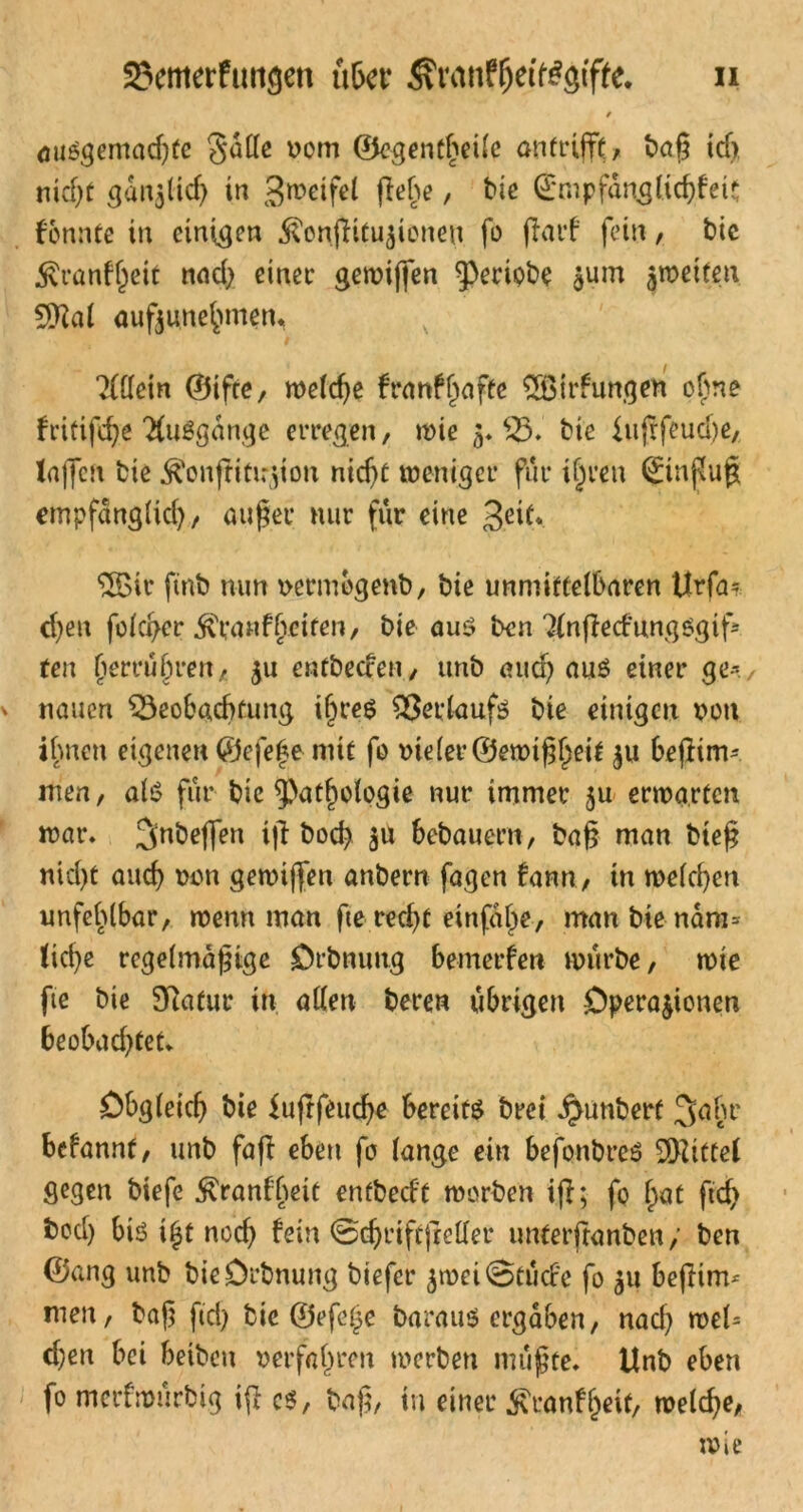 23emerfwtgen u&cr ^ran^eif#gifte. n 9 auögemadße gatte vom ©egentheile an trifft baß td>, nicht gdi^ücf) in gweifel ßehe, bie (£mpfdnglichfcit f'onnte in einigen ^onßitutioneu fo ßarf fein, bic 5vranf^eit nad> einer gerotffen ^periobe tum petten 9M auftunehmem ?(ttein ©tfte, weldje franf hafte 2öirfungen o£ne fritifche TCuSgdnge erregen, wie $♦ 33*' bie {ußfeud)e, laßen bie ^onßitußon nicht weniger für ijjren Hinflug empfdnglid), außer nur für eine Jeit. ®ir ftnb mm vermogenb, bie unmittelbaren Urfa* d)en folcher $ranfbeiten, bie auö ben ^nßccfungSgifs ten fierru()ren, tu entbeccen, unb aud) aus einer ge-, nauen Beobachtung ihres Verlaufs bie einigen von ihnen eigenen ©efe|e mit fo vieler ©ewißheit tu beßim- men, als für bic ^patfpologie nur immer ju erwarten war. Jnbeßen iß bod? ju bebauern, baß man bteß nid)t auch von gemißen anbern fagen fann, in welchen unfehlbar, wenn man fte recht einfdhe, man bie ndm* liehe regelmäßige Orbnung bemerfen würbe, wie fte bie Sftatur in allen beren übrigen Operationen beobachtet* Obgleich bie iußfeudje bereite brei $unberf Jahr befannt, unb faßt eben fo lange ein befonbreS Mittel Segen biefe ^ranfheit enfbed't worben iß; fo hat ftd> bod) bis i^t noch fein @djrift|Mer untetftanben/ ben ©ang unb bieOrbnung biefer $wei@tucfe fo tu beßim* men, baß ftd) bie ©efotjc baraus ergaben, nad) wel= d)en bei beiben verfahren werben mußte. Unb eben fo merfwurbig iß cs, baß, in einer ^ranfljeif, welche,