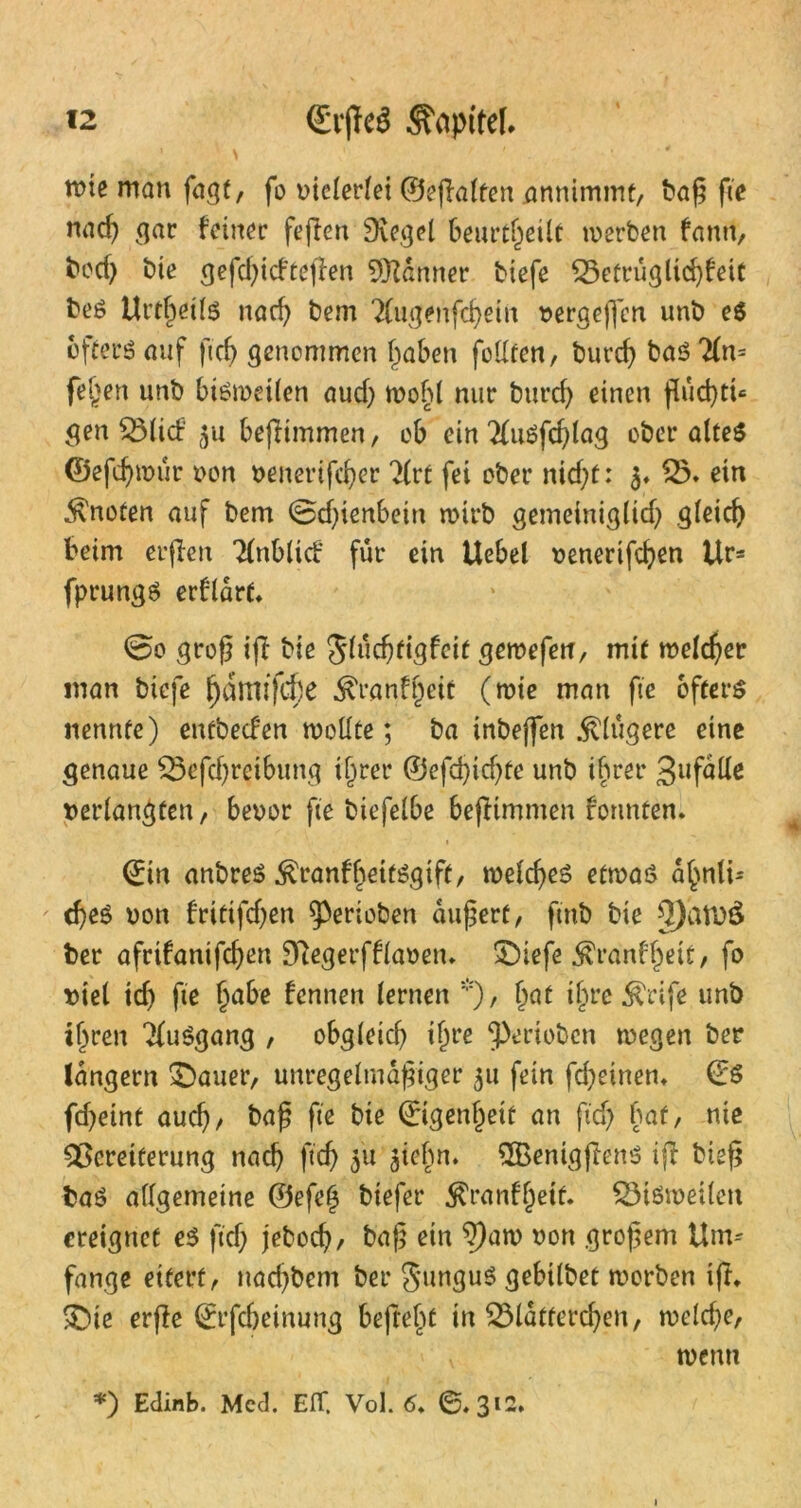 tt)ie man fagt, fo vielerlei ©eßalfen annimmt, baß fte nach gar feiner feßen Siegel beurteilt werben fann, bod) bie gefchid'teßen Scanner tiefe Q3etrügltd)feit beS Urteils nach bem 2(ugenfchein vergefjen unb e$ öfters auf ft cf) genommen haben feilten, burdj baö 2(n= fel>en unb bisweilen aud) wohl nur burcf> einen ßud)tt« gen $3litf 51t beßtmmen, ob ein 2luSfd)lag ober altes ©efcfynnir von venerifd)er 2(rt fei ober nid)t: 3. £5. ein knoten auf bem ©dßenbettt wirb gemeiniglid) gleich beim erßen Tlnblid für ein Uebel venerifcf)en Ur- fprungs erflarf* @0 groß iß tie Jluchttgfeit gewefen, mit welcher man biefe ^dmtfcfje ^ranffjeit (wie man fte öfters nennte) entbeden wollte; ba inbeffen .klügere eine genaue 33efd)reibung t^rer ©efdßdße unb ihrer 3«falle »erlangten, bevor fte biefelbe beßtmmen rennten* ©in anbreS ^ranfhettSgift, welches etwas a^nli-- d)eS von frittfdjen gerieben äußert, ftnb bie $)atD$ ber afrifanifeßen Stegerfflaven. £>iefe $ranffwt, fo viel td) fte §abe fennen lernen *), Ijat i{jre $rife unb ihren 2luSgang , obgleich ihre gerieben wegen ber langem £>auer, unregelmäßiger $u fein fdjeinen. ©$ fd)eint auch/ baß fte bie ©igenfjett an ftd) bat, nie Vereiterung nach ftch 3'u aiehn. QBenigßenS iß bieß baS allgemeine ©efe§ tiefer $ranff)ett. Vißwetlen ereignet es ftdj jeboch/ baß ein ^aw von großem Um-- fange eifert, nad)bem ber 5»nguS gebilbet worben iß, SDie erße ©rfcheinung befreie in Vläfferchen, welche, wenn *) Edinb. Med. EIT. Vol. 6. 6*312.