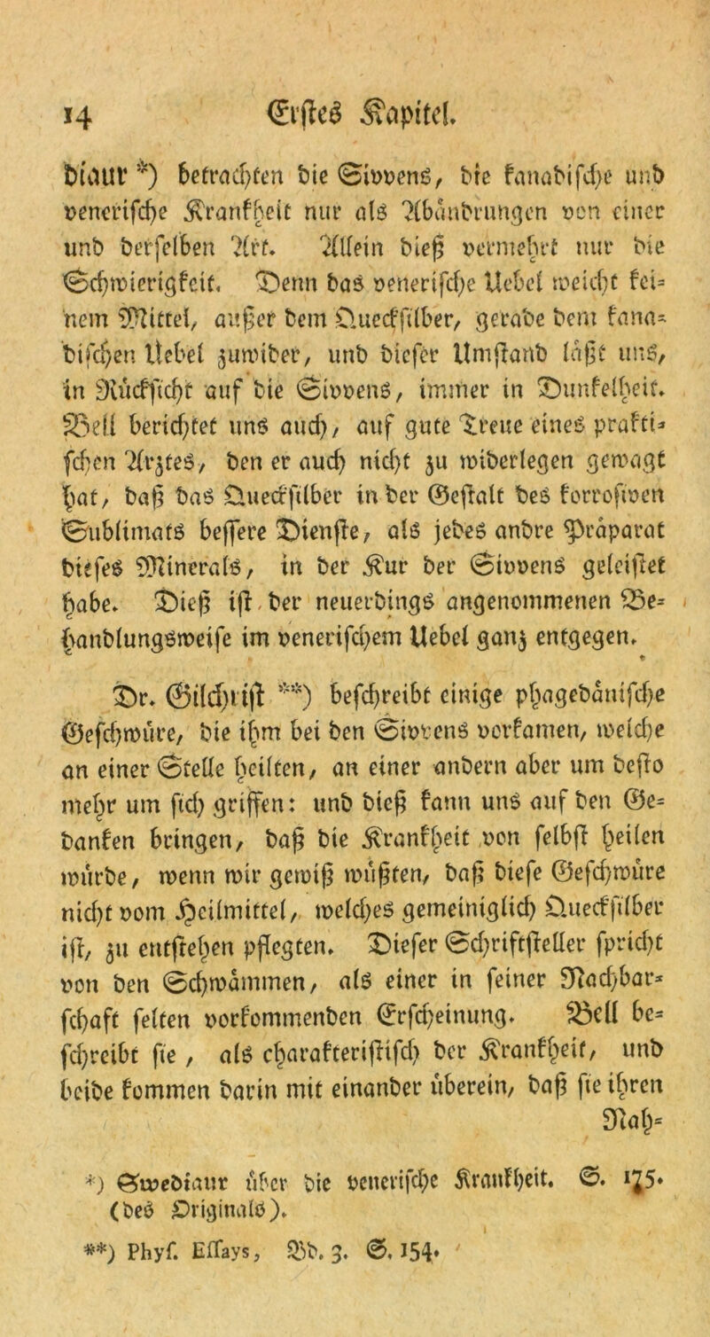 Maut *) befrachten bie 0ivvenS, Me fanabifd>e unb venertfd)e $ranfheit nur als 3(bdnbrungcn von einer unb berfelben ?(rt. 'Hltetn Meß vermehrt nur bie 0chmterigfeif« ©enn bas venertfche Uebet meidet fei= nem Mittel, außer bem D.uecfftlber, gerate bcm fana- tischen liebet $umiber, unb tiefer Urnßant laßt uns, in 3vücfftd)t auf bte 0ivvenS, immer in Sbunfelheif» 33eli berichtet uns auch, auf gute 'treue eines prafti* (eben Tti^teS, ben er auch nicf)t $u unterlegen gemagt hat, baß baS £luecrfttber in bet* ©efralt beS forroftvett 0ub(imatS beffere J)tenße, als jebeS anbre Präparat tiefes Minerals, in ber $ut* bet* 0tvvenS getriftet habe» $)ieß ifl ber neuerbings angenommenen £3e= frantlungsmeife im venerifd)em Uebet gan$ entgegen» £)r» @ild)tt(i **) befchreibt einige phagebdnifdje ©efdjmüre, bie t^m bei ben 0ivvenS vovfamen, metche an einer 0fette heilten, an einer anbern aber um beßo mehr um fiep griffen: unb bieß bann uns auf ben ®e= banfen bringen, baß bie ^ranfheit von fetbff feilen mürbe, tvenn mir gemiß mußten, baß biefe ©efd)müre nid)t vom »fpeitmittet, metd;es gemeimgüd) Üuedfttber ifl, 51t eutftehen pflegten» tiefer 0d;riftfMer fpricht von ben 0d)mdmmen, als einer in feiner 9]ad)bar* fchaft fetten vorfommenten ©rfcfyeinung» $3elt be- treibt fte, als charafterißifd) ber ^ranff^it, unb beibe fommen barin mit einanber uberein, baß fte ihren i m* *) £>u?eöiaur über bie vencri|d)c Trautheit. ©. iJ5» (beö £>rigina(ö)» **) Phyf. EfTays, &b. 3. 154*