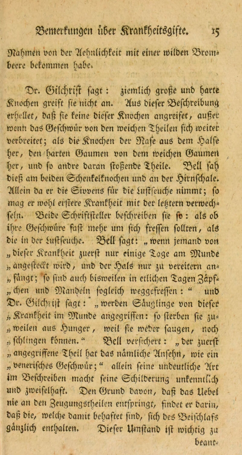 SJtabmdt von ber ?lehnlid)feit mit einer wilben 53rcm* beere befommen habe» Dr. ©ilrfjriff fagt: ziemlid) grofe unb harte Knochen greife fte nicht an. 2(u$ biefer 53efd;reibung erhellet, baf} fte feine biefer Knochen angreifet, äuget wenn ba$ ©efchwür non ben Weichen feilen fich weiter verbreitet; als bieKnochen ber 9T>afe auö bem ipalfe her, ben barten ©mimen von bem weichen ©aurneti her, unb fo anbre baran fregenbe $.l)dle. 53dl fab) bieg am beiben ©chenfelfnochen unb an ber ^irnfchale* 2(1lein ba er bie ©ivvens für bie iufffeuche nimmt; fo mag er wo^i eifere ^ranfbeit mit ber festem verwed)3 fein» 53eibe ©chriftfMer befdjreiben fte fo : als ob ifwe ®efd)wure fa(I mehr um fid; freffen follten, a(3 bie in ber iufrfeudje. 53dl faatt „wenn jemanb von „ biefer $ranff>eit $uerjl nur einige S.age am 5[Runbe ), angeftedt wirb, unb ber Z3alS nur zu vereitern an* „ fangt; fo ftnb auch bisweilen in etlid)en ‘Sagen Säpf „ d)en unb CDianbein fogleid) weggcfrejfen : “ unb fcr» ©ild)uji fagt: „werben ©äuglinge von biefet /, ^ranfheit im $ftunbe angegriffen: fo flerben fte zu* ,> weilen aus junger, weil fte weber fangen, nod) ,>fch(ingen fonnen. “ 53dl verfid)ert: „ber juerjt n angegriffene ‘Shell bat bas nämlidje Tfnfe^rt, wie ein „ Venertfcheö ©efchwur;  allein feine unbeutlidje 2(vt im 55efd)reiben macht feine ©chtlberung unfenntfid) unb Zweifelhaft. £)en ©runb Davon, bag baS Uebel nie an ben geugungsthcilen entfpringt, fnbet er Darin, ba)} bie, weld)e Damit behaftet ftnb, fich bes 53etfd)lafs gänjlich enthalten. SDiefer itmjfanb i)l wichtig zu beant-