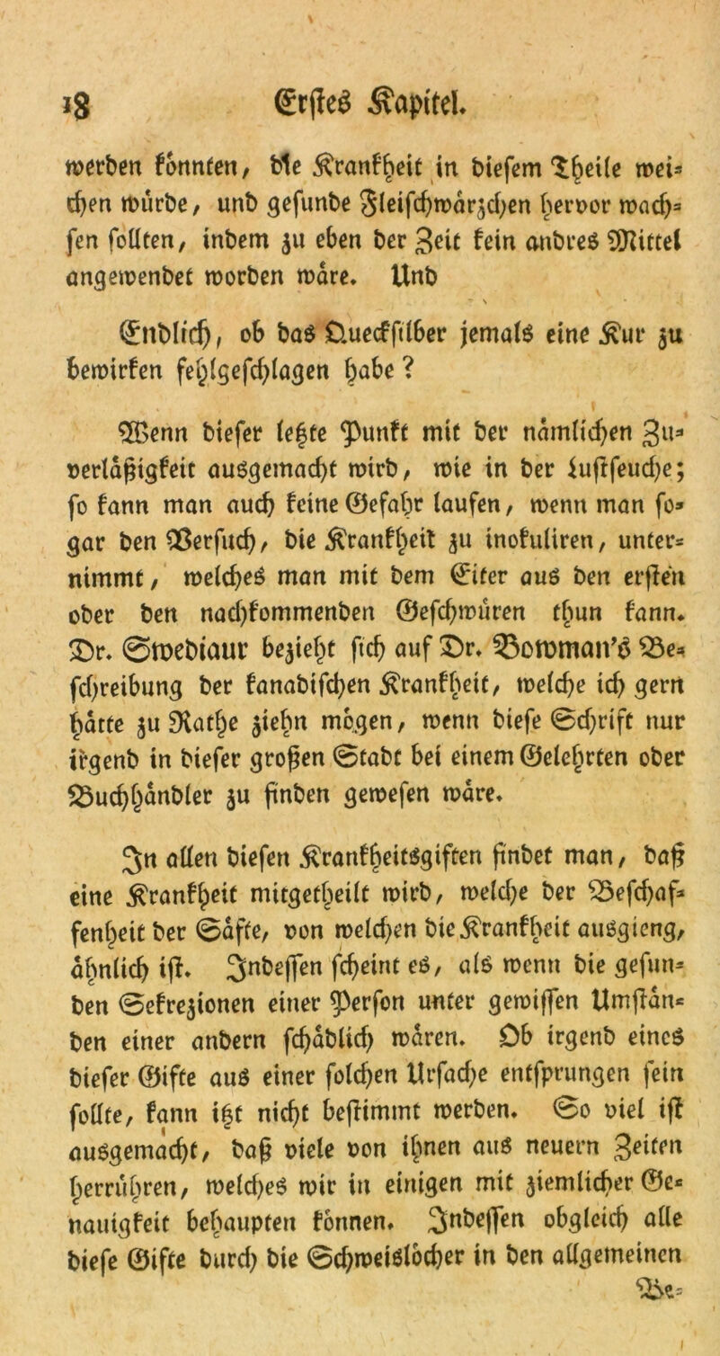 werben fonnten, bie .^ranfbeit in biefem ^beile wei- den würbe, unb gefunbe Sleifd)wdrjd;en beroor wad)= fen foüten, inbem 511 eben ber Seit fein anbreä Mittel angewenbet worben wäre. Unb ? \ (£nbltd), ob ba$ Üuecfftlber jemals eine ^ur $u bewirfen fe&lgefdjlagen l)abe ? $£enn biefer lefte ‘punft mit ber ndmltefyen Su* rerldjjtgfeit ausgemacht wirb, wie in ber $uflfeud)e; fo fann man auch feine©efal;r laufen, wenn man fo* gar ben ^ßerfucf?, bie $ranff>eit 511 inofuliren, unter* nimmt, welches man mit bem ©iüer aus ben erjlen ober ben nad)fommenben ©efd^würen tbun fann. £>r. @tt)ebiaur bezieht fcf> auf £)r. 33on>man’$ $3e* fcfyreibung ber fanabifcfyen ^ranfbeit, welche id) gern f>dtte ju Dvatlje jiebn mögen, wenn biefe ©djrift nur irgenb in biefer großen @tabf bei einem ©eierten ober $3ud)l)dnbler $u ftnben gewefen wäre. JJn allen biefen $ranfbeitsgiften ftnbeü man, baf? eine ^ranf^eit mitgetl^eilt wirb, weldje ber S5efd)af* fenf)eit ber @dffe, oon weiden bie^ranfbeit auSgieng, ähnlich ijt. Snbejfen fcf>etnt eS, als wenn bie gefun* ben ©efrejionen einer 5)erfon unter gewiffen Umjfdn* ben einer anbern fchabltd) waren. Db irgenb eines biefer ©ifte aus einer folgen Urfad;e entfprungen fein follte, fann i|t nicht be(Iimmt werben. @0 viel iff ausgemacht, bafj oiele Pon ifmen aus neuern Seiten Iperrüijren, weldjeS wir in einigen mit ziemlicher ©e* nauigfeit behaupten fonnen. 3nbe|]en obgleich alle biefe ©ifte burd? bie ©d)weiSlocher in ben allgemeinen