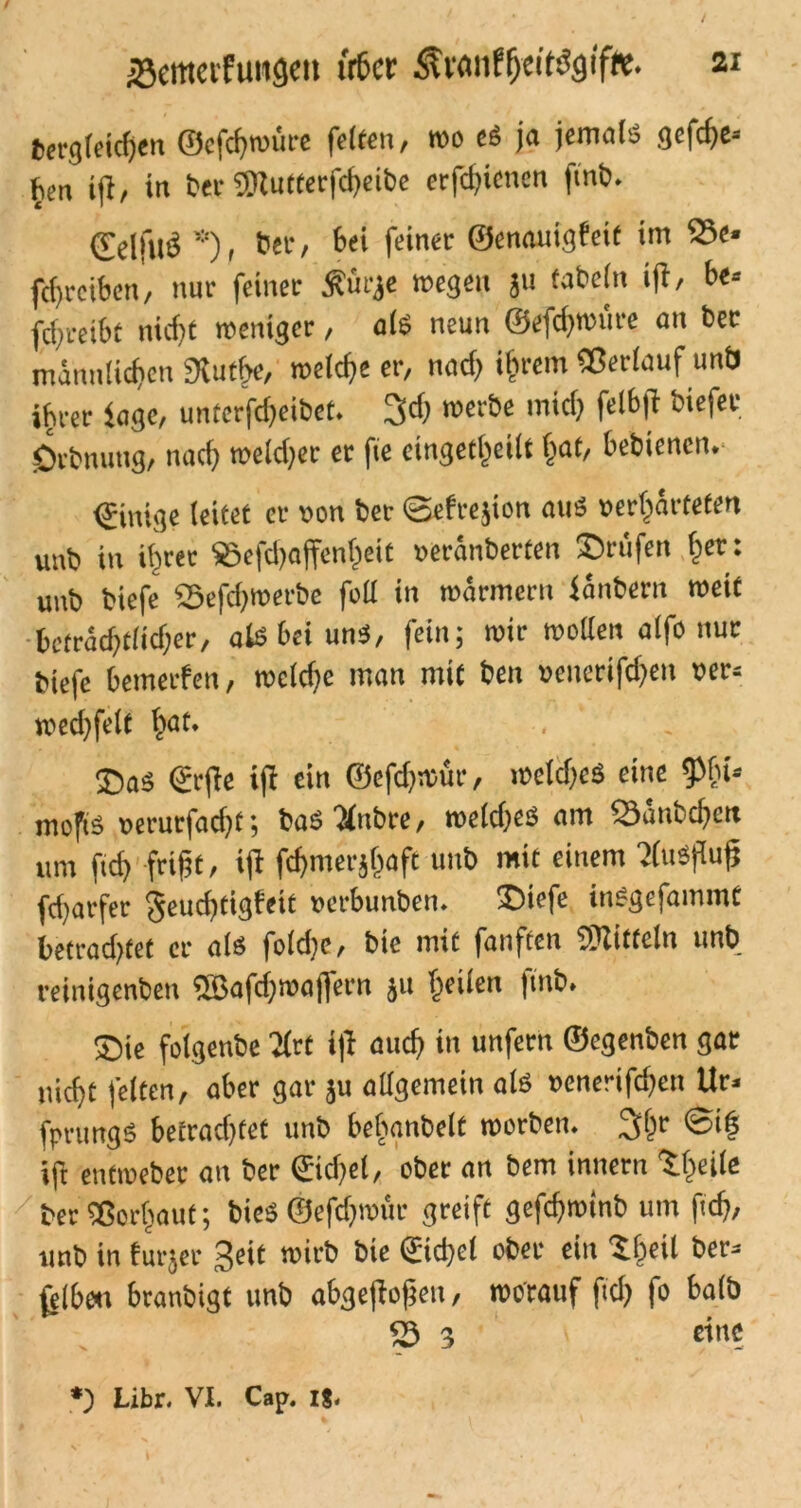 bergleicfjen ©cfchwüre feiten, wo eg ja jemals gcfd)e-- ^en iß, in ber 3Rutterfcheibe erfcfjicnen ftnb. HelftltS *)t &er, Bei feiner ©enauigfeit im S3e» ftf,reiben, nur feiner Äürje »egen ju fabeln iß, be-- fdjreibt nicfjt weniger, alb neun ©efchwrire an bet männlichen fRutfje, welche er, nad> ihrem «erlauf unb ihrer Sage, unterfcheibet. 3d) werbe mich feßß biefet Örbnuug, nach welker er fie eingekeilt hat, bebienen. Einige leitet er von ber @efre}ion aus »erhärteten unb in ihrer S5efd)affenl)eit »eränberten ©rufen her: unb biefe S5efdjwerbe foll in wärmcrit Säubern weif beträchtlicher, als bei uns, fein; wir wollen alfo nur biefe bemerfen, weldje man mit ben »cncrifdieu »er» wed)felt hot- ■ - ©as Srjie ift ein ©efdjmur, welches eine tpbi-- mofts »erutfaeht; basiJlnbre, welches am 53änbchcn um fid) frißt, iß fchmerjhafc unb mit einem 'JCuöflufj fcharfer geuchtigfeit »erbunben. ©tefe inSgefainmt betratet er als foldie, bie mit fünften SOlitfeln unb reinigenben «Baßhwaflern ju heilen fmb. ©ie folgenbe Krt ift auch in unfern ©egenben gar nicht feiten, aber gar ju allgemein als »enerißhen Ur* fprungS betrachtet unb befranbelt worben. 3hr ©>(? iß entweber an ber ©icbel, ober an bem innern t (teile / ber «orljauf; bieS ©efd)wür greift geßhwtnb um fid), unb in furjer Seit wirb bie ©cfcl ober ein ©teil ber* felbcu branbigt unb abgeßoßen, worauf ftch fo halb <5 3 eine Libr. VI. Cap. 1$.