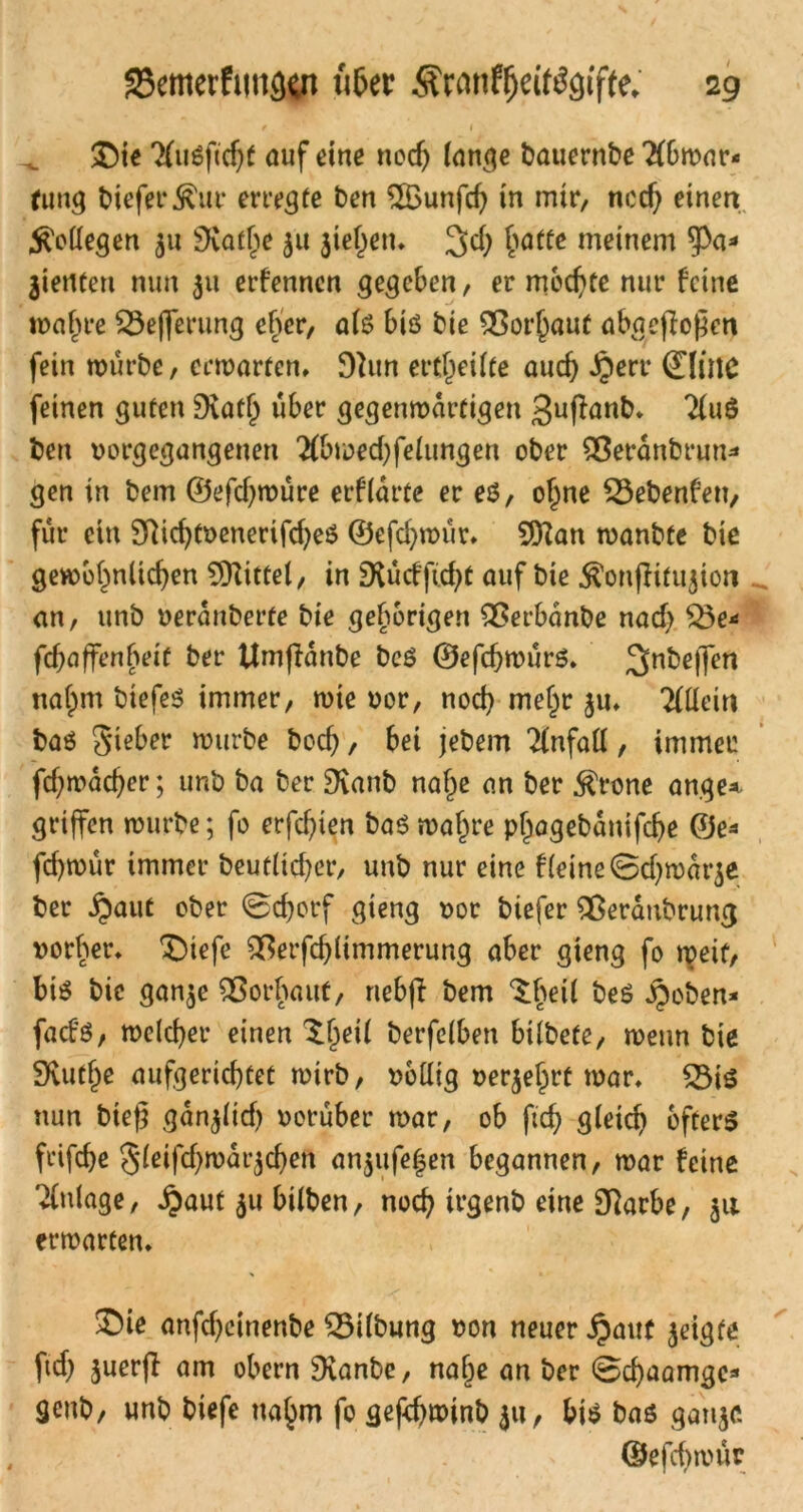 / l £)ie 7(ii6f«cf)t auf dne noch lange bauernbe 2fbwar< fung liefet* Äur erregte ben 2Bunfd) in mir, noch einen Kollegen 31t SKat^e 311 liefen. 3$ hafte Meinem ^pa* jiertten nun 311 ernennen gegeben, er mochte nur feine wahre £3efferung eher, als biö bie SÖorjjauf abacflogen fein würbe, erwarten, 9hm erteilte auch Jperr dittC feinen guten 9vat() über gegenwärtigen guffanb* Tluö ben vorgegangenen 2(bu?ed)feiungen ober 23eranbrun* gen in bem ©efdjwüre erwarte er e$, ohne £3ebenfett, für etn 9hd)tvenerifd)eö ©efd)wür, 9ttan wanbte bie gewöhnlichen Mittel, in SHücffid^t auf bie $onfli£u3ion an, unb veranberte bie gehörigen £$erbanbe nad? £3e* fchaffenheit ber Umffanbe beö ©efchwürS. 3n^elTcn nahm biefeS immer, wie vor, nod? mehr 3U, Allein bas Silber würbe boch, bet jebem Unfall, immer fd;wad)er; unb ba ber 9vanb nahe an ber $rone ange* griffen würbe; fo crfcf)ien ba$ wahre phogebanifche 0e* fd)wür immer beutltcher, unb nur eine f leine ©d)war3e ber £aut ober @d)orf gieng vor biefer $eranbrung vorher, ®iefe ^erfd)limmerung aber gieng fo weif, bis bie gan3e Vorhaut, nebfi bem $heil beS iboben* fad'S, welcher einen ^jeil berfelben bilbefe, wenn bie 9vuthe aufgerichtet wirb, völlig ver3ehrt war, Q3iS nun bieg gan3lid) vorüber war, ob ftcf> gleich öfters frifche Jleifchwai^chen an3itfe|en begannen, war feine Anlage, ipaut 31t bilben, noch irgenb eine SRarbe, 311 erwarten, £>te anfd)einenbe Gilbung von neuer jpattf 3eigfe ftd) 3uerfl am obern 9vanbe, nahe an ber Bd)aamge* geitb, unb biefe nahm fo gefdjwinb 31t, bis bas gan^c ©efchwür