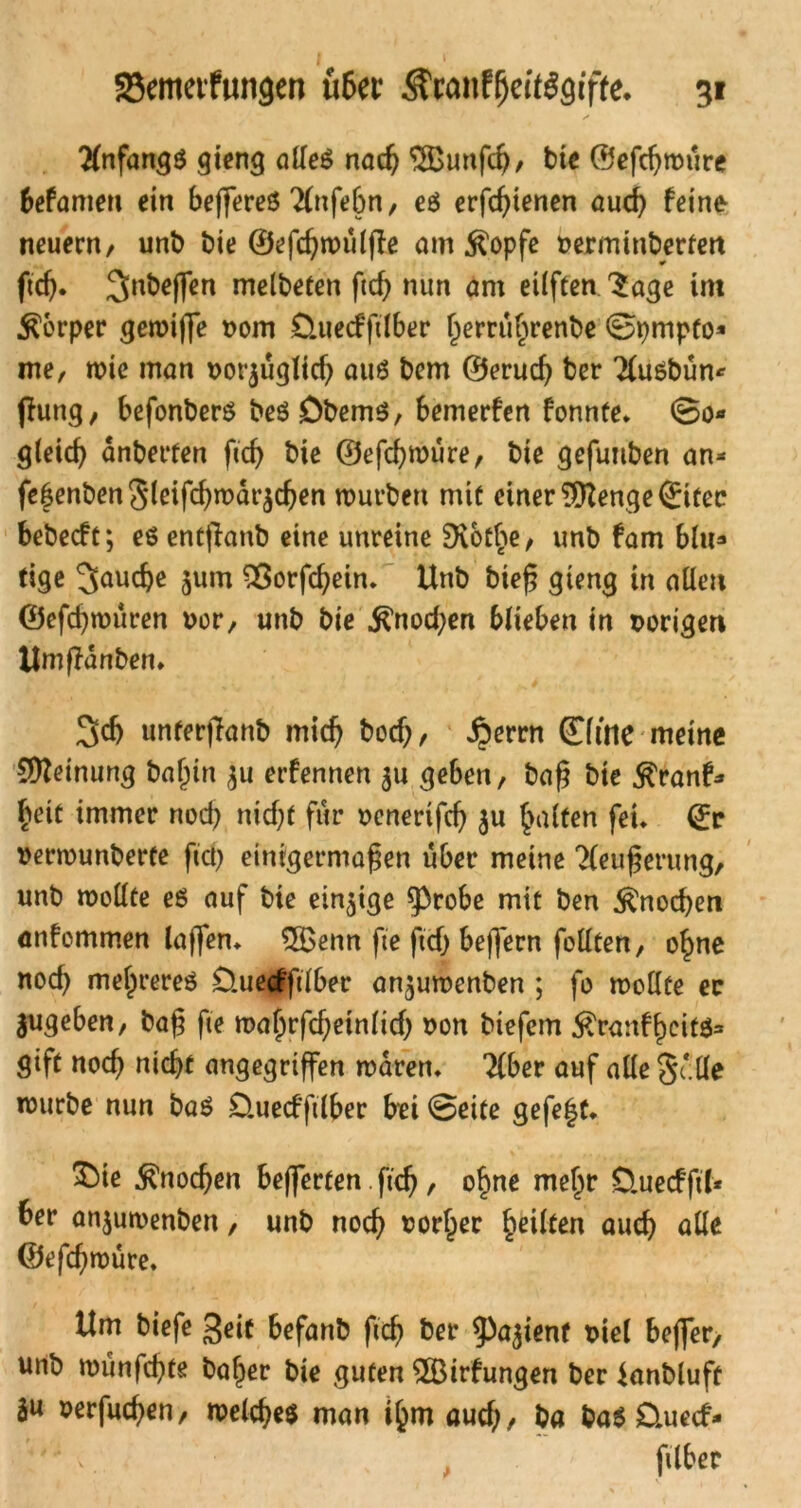 Tlnfangs gieng alles nach 'i.fBunfch, bie ©efchmure befamen ein beffereö ^(nfebn, es erfchienen aud) feine neuem, unb bie ©efchmulffe am $opfe üermmberfett ftd). 3nbe(fen melbeten ftcf) nun am eüften 3age im Körper gemijfe vom tluecfftlber f^errubrenbe ©pmpto* me, mic man uorjuglich aus bem ©erud) ber Tlusbün* fhmg, befonbers beS DbemS, bemerfen fonnte. ©o* gleich dnberten fich bie ©efchmure, bie gefuuben an* fefenbenSleifchmai^chen mürben mit einer 9ttenge ©itec bebecft; es entflanb eine unreine SXothe, unb fam blu* tige 3<*ucbe jum Sßorfchein. Unb bieß qieng in allen ©efchmuren uor, unb bie Knochen blieben in vorigen Umßanben. 3dj unterjfanb mich &odj, £errn ©me meine Meinung t?a^in $u erfennen $u geben, baß bte Rvant* tyit immer nod) nid;t für oenerifch 3« halten fei* ©r vermunberte fid) einigermaßen über meine Tleußerung, unb mollte es auf bie einzige sprobe mit ben Knochen anfemmen laßen» 5Benn fte fiel) beffern feilten, ohne noch mehrere^ £tuecffdber an^umenben ; fo mollte ec gugeben, baß fie ma^rfcf;einficf> non biefem $ranfheits* gift noch nicht angegriffen mären. Tiber auf alle Sc'.lle mürbe nun baS D.uecfftlber hei ©eite gefegt. Knochen befferten. ß'ch, ohne mehr Üuecfftl* ber anjumenben, unb noch vorher heilten auch alle ©efeßmüre. Um biefe 3eit befanb fich ber ^a^ienf uiel beffer, unb munfehte baffer bie guten 2Birfungen ber knbluft 3« »erfinden, meines man ihm auch, ba ba$ Quccf- '; ,. filber