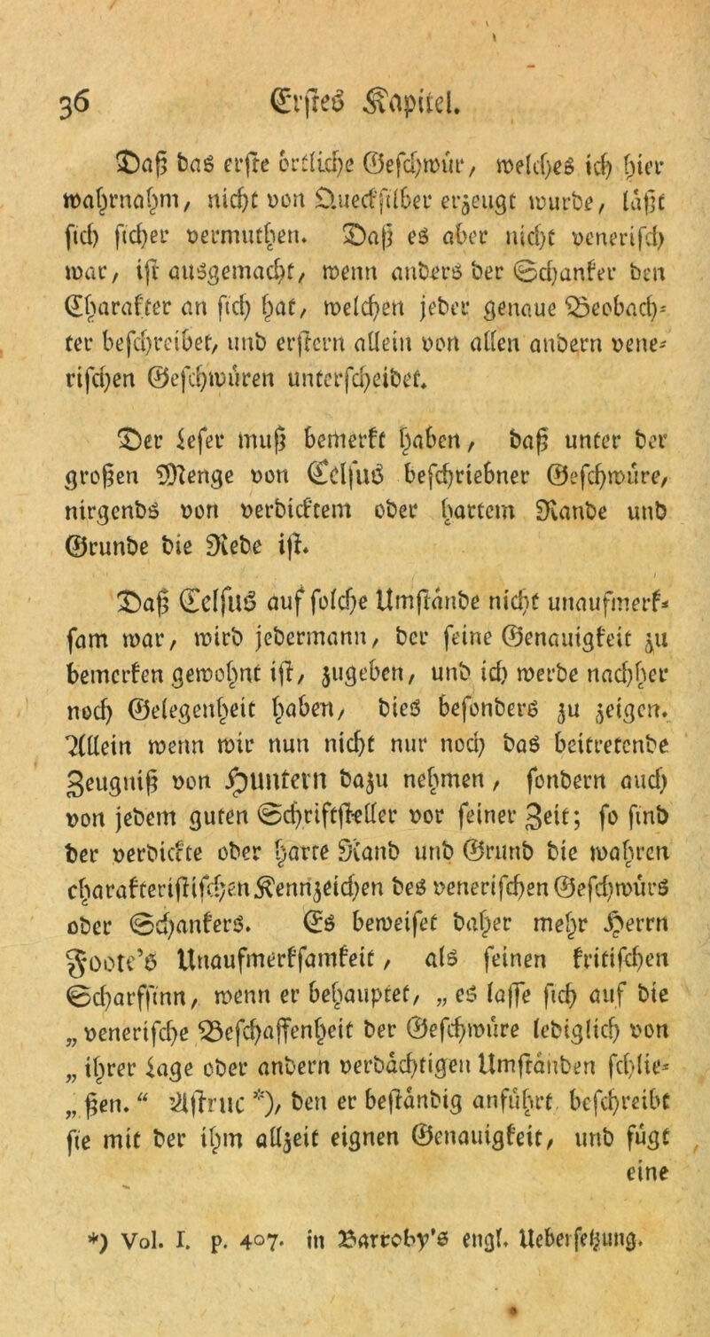 $)aß ba$ elfte outline ©efd;trur, treldjeS id) f)ier toa^rna^ni/ nicf>C ron Üuedfdber erzeugt mürbe, laßt fid) fteßer nermutl?en. ©aß eö aber nid)t renerifd? mar, ift ausgemacht, trenn anbers ber ©djanfer ben ©harafter an ftd) Ijaf, melden jeber genaue 55eobad)' ter befd)teibet, unb erftern allein ron allen anbern rene- rifd?en ©efcfymuren unterfeßeibet. ©er Sefer muß bertierft l)abert, baß unter ber großen tylenge ron CdfuS befeßrtebner ©efdjmure, ntrgenbs non rerbicf’tem ober hartem Staube unb ©runbe bie Diebe i|I* ©aß (EclfllS auf foldje Umftdnbe nießt uttaufmerf* fam trat*, mirb jebermann, ber feine ©enauigfeit betnerfen getrennt if, jugeben, unb id) tnerbe nad)hct* nocl) ©elegertßett ßaben, biesS befonbers 3U feigen. Allein trenn mir nun nidjt nur nod) baS beitretenbe geugniß ron Jpuntevtl ba$u nehmen, fonbern and) non jebetrt guten ©cßriftjMer ror feiner gett; fo ftnb ber nerbkete ober ßarte DCanb unb ©ruttb bie mähren cßarafterißifd;e.n$enn$eid)en beö nenerifd)en@efd)tnüt*S ober ©d)anfer$. ©S betreifet baßer meßr £errn goote’6 Unaufmerffamfeit, als feinen frittfeßen ©cßarfftnn, trenn er behauptet, „ eS (affe ftcb auf bie n nenertfdje lQ3efd)affenßeit ber ©efeßtnure lebiglid) ron „ ißrer läge ober anbern uerbdeßtigen Umftanben fd)lie* „ ßen. “ ’ilfruc *), t)en er beftdnbig anfuhrt befeßreibt fte mit ber tßm allzeit eignen ©enauigfeit, unb fugt eine *) Vol. r. p. 407* in Barroby’s engl, Uebetfeßung.