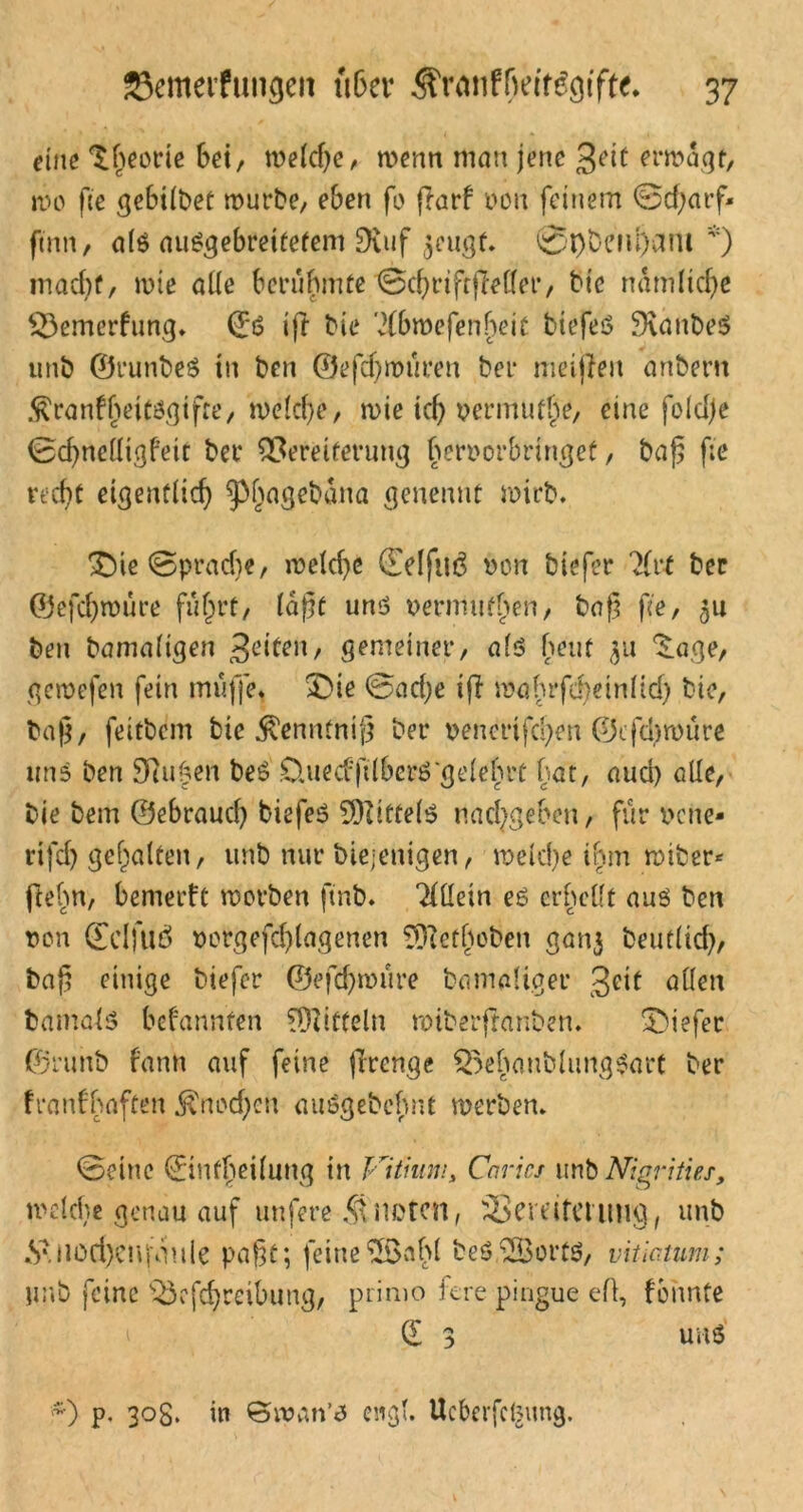 eine Theorie bei, welche, wenn man jene %eit erwägt, wo ft'e gebildet mürbe, eben fo jiarf von feinem @d)arf* ftnn, al$ au£gebrei£efem Duif ^eugt. @l)beiu)am *) macht, wie alle berühmte ‘©chrtfrfMer, bie nämliche 33emerfung* ©6 ift bie '2fbmefen^eit biefeö SKanbeS unb ©runbeS in ben ©efdjmüren bei* meijlen anbent $ranff)eiti3gtfte, welche, wie icf> vermute, eine fo!d)e Sdjneüigfeit bei* Vereiterung hervorbringef, baß f;e recht eigentlich ^hn3e^ana Senenut wirb. ®te@prad)e, weld)c (Eeljuö bon biefer ?(t*t ber ©efcßwüre führt, laßt unö vermufhen, baß ße, 51t ben bamaltgen gemeiner, als beut $u ^age, gemefen fein muffe* £>ie 0ad;e ifi mabrfd)ein(id) bie, baß, feitbcm bie $enntniß ber vencrtfchen ©cfd^würe uns ben Stufen be$ CluecfftIberö‘gelehrt bat, aud) alle, Die bem ©ebraud) tiefes Mittels nachgeben, für verte* rifd) gehalten, unb nur biejcnigen, welche ihm wiber* ftehn, bemerft worben ftnb. Allein es erhellt aus ben von ffdfuö vorgefd)lagenen ?Dietboben gan$ beutlid), baß einige btefer ©efd)würe Damaliger gdf allen Damals befannten Mitteln wiberfranben. Sbiefer ©runb fanrt auf feine jlrenge Q^ehaublungSart ber franfbaften $nod)cu auSgebehnt werben* 0eine dmfheilung in Vitium> Caricj unb Nigrities, welche genau auf unfere knoten, Vereiterung, unb »S\nod)eujY!ule paßt; jeine2önhl DeSdBortS, vitictum; unb feine Vefchreibung, primo fere pingue efl, fonnte i d 3 un$ *) p. 30g. in ©wan’s engl. Ucberfcteung.