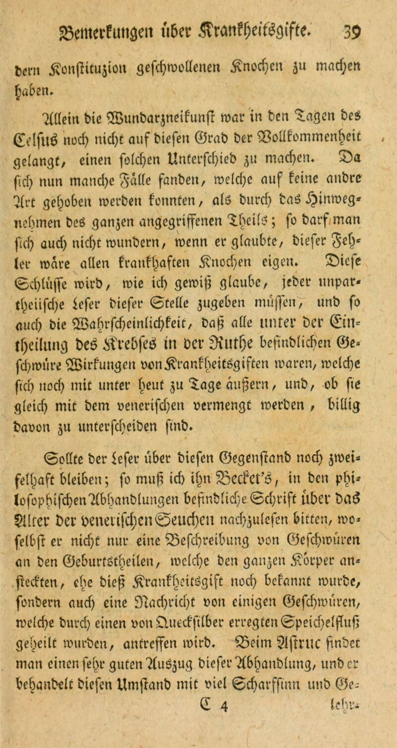 Un\ ^önjltcujton gefchmollenen £nod)en ju mnd;en Allein bie £Bunbar$neifunjT mar in ben lagert be$ @dfu$ noch nid)t auf tiefen ©rab ber 9ßottfommenf?ei£ gelangt, einen folchen Unfetfdjieb $u machen. 33a fid) nun manche Salle fanben, meld)c auf feine anbre 7(rc gehoben merben formten, als burdj taö .^inmeg* nehmen beö ganzen angegriffenen ^beil*; fo barf, man ftcfj aud) nicht munbern, menn er glaubte, biefer S*he ler märe allen franfhaften 5vnod;en eigen» £)ieje <Bd)lüfle mirb, mie ich gemig glaube, jeber unpar* theiifche fefer biefer 0felle ^ugeben muffen, unb fo auch bie ©afmfcheinlichfeit, Dag alle unter ber @n* theiltmcj be£ Äre&feä tn Der SKut^e befmblicben @e* fd)mure ^Bildungen oon^ranfbeitSgiften maren, meldje fid) noch mit unter beut Sage äugern, unb, ob fte gleich mit bem oenerifd)en oermengt merben , billig baoon 511 unterfdjeiben fmb» ©elfte ber fefer über biefen ©egenftanb nod) jmeb fell^aft bleiben; fo mug ich i§n SBcrfet^, in ben pbi* lofopbifchenTlbbanblungen begnbltd)e 0d;rift über Dcu5 Sllfer Der benetifd;en@eucf)cn nadftulefen bitten, mo* felbfr er nid)t nur eine 55efcgreibung von ©efchmüren an ben ©eburtstbetlen, meld)e ben ganzen Körper an* jteeften, ebe bieg ^ranfheitiSgift noch befannt mürbe, fonbern aud) eine Sftadjridü oon einigen ©efchmüren, meld)e burd) einen oon Üuecffilber erregten 0peid)elgug geheilt mürben, antreffen mirb. 25etm 91jtWC gnbcc man einen fel>r guten ?(u$$ug biefer Tlbbanblung, unb er behanbelt biefen Umffanb mit oiel ©charffinn unb ©e- (E 4 lehr-