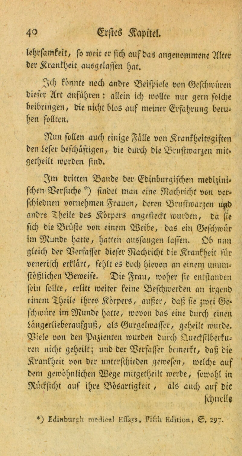 icf^rfamfetf, fo weit er fid; auf t>aö angenommene Filter bet* $ranft;eic ausgelaffen f;att fonntc noch anbre 53eifpiefe t>on ©efcfywüren tiefer 2lrt anfüjjren : allein id) ti-oUte nur gern fclcl>c beibringen, bie nid;f bloö auf meiner Erfahrung beru- hen feilten* ?fhm füllen auef; einige non $ronfl)eif6giffen ben fefet* befdjäftigen, bie burch bie ^ruftwar^cn mit» geteilt wprben ftnb* 3m dritten 53anbe ber 0?inburgtfd;en mebi^ini* feften 03erfud;e *) ftnbet man eine fnadjridjf non ncr* fchiebnen nornetimen Stauen, bereu Oxuffwar^cn u^b anbre ^beilc beö Äpcrs angefiedt mürben, ba fte fid; bie prüfte non einem Oöeibe, baö ein ©efd;wür im Oftunbe hatte, hatten au&faugen taffen. Ob mm gteid) ber 0>erfaffer biefer Diad;rid;f bie «föranfhett für nenert d; erfldrt, feljlt eö bod; Ineoon an einem unurn« Möglichen 03eweife. £)ie grau, meiner fte entftonben fein feilte, erlitt weiter feine £5efd;met*ben an irgenb einem ^ede t^rcö Körpers, außer, baß fte $wei @e* fd)würe imOftunbe f^atte, monen ba$ eine burd; einen langerlieberaufguß, als ©urgelmaffet, geheilt würbe. Spiele non ben ^ajtenfen würben burd; £luecfftlberfu= reu nid;t geteilt; unb ber 03 erfaß et* bemerft, baß bie ^ranfl;eit non ber unterfd;ieben gemefen, welche auf beni gewöhnlichen OBegc mifgeffteilf werbe, fowofü in 9vücffid;t auf ijjre 236$artigfett, als and; auf Die fctyneH« *) Edinburgh medic*! Effays, Fifth Edition, 0. 297.