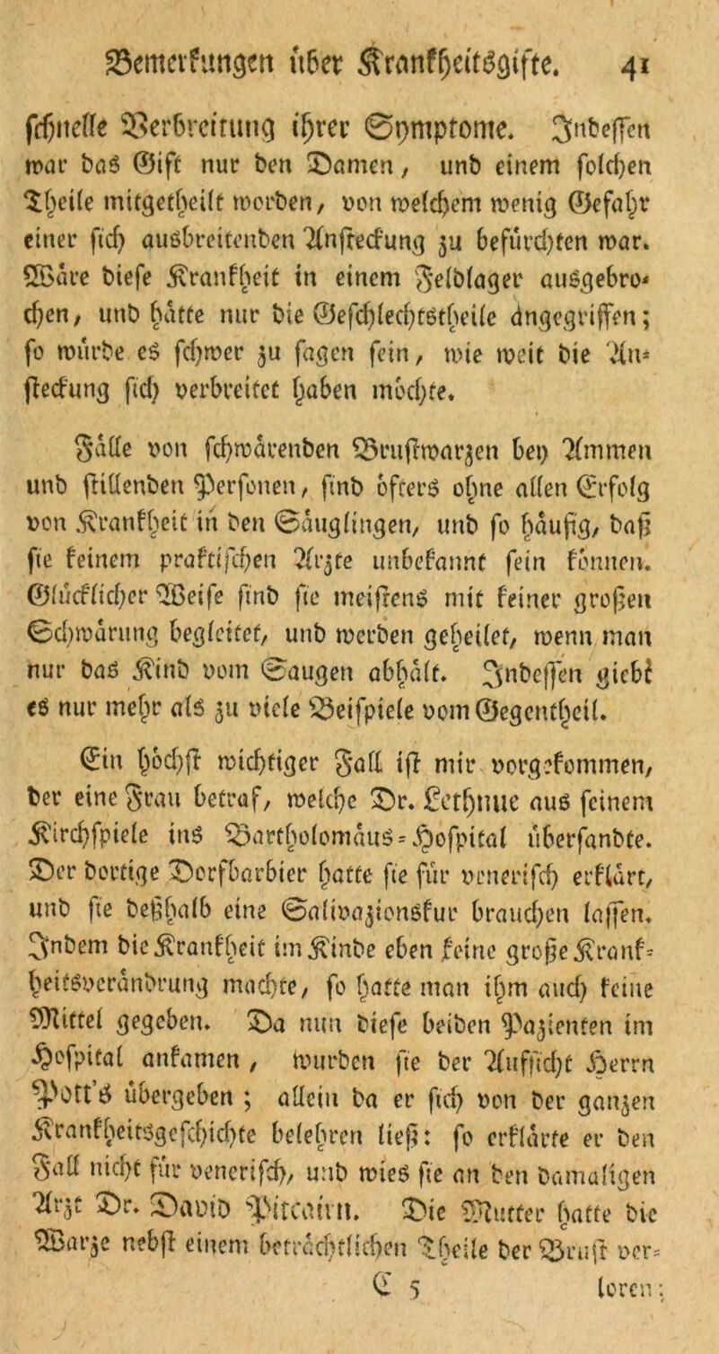 fcbiteffe SSerbrcttutig if)m ©rmipfome. 3ntjc(f«t war baß ©ift nur ben ©amen, unb einem foldjen $l)eile mitgetbeilt worben, von welchem wenig ©efaln* einer ftd) gußbrettenben Tfnftedung $u befürd)tcn mar. SÖSare biefe jvranfbeit in einem gelblager außgebro* d)en, unb hatte nur bie ®efd)led)tßtheile (ingegriffen; fo mürbe cß fcf)wer $u fagen fein, mie weit bie Vitt* fledung ftd) verbreitet Traben mochte. gatte von fcfymarenben ^3rujlmar^en bet) Kimmen unb fhttenben Verfetten, finb ofterß ohne allen ©rfolg von Äranf^eit in ben ©auglingen, unb fo häufig, baß fte feinem praftijcf)en 2fr$te unbekannt fein fbmtetu ©lüdlid)er ^ßeife ftnb fte meifrenß mit feiner großen ©d)mdrung begleitet, unb werben gebeilet, wenn man nur baß $inb vom ©äugen abhalf. ^nbeffen gicbi eö nur mef^r alß 51t viele s^eifpiele vomQegentjjril. ©in l)od)fr wichtiger gafl ifl mir vorgefommen, ber eine grau betraf, welche ©r. fetljnue auß feinem ^ircbfpiele inß i$artbolomauß = $ofpital üherfanbte. ©er Dortige ©orfbarbter batte fte für venerifd) et'flart, unb fte beßhalb eine ©altva^tonßfur braud)en taffen* Cvnbem bic^ranfheit im^inbe eben feine große $r<mf* beiüßveranbrung machte, fo hatte man if)m aud) feine Mittel gegeben, ©a nun biefe beiben ^a^ienten im ^ofpital anfamen , tvurben fte ber 7Cufftd)t iberrn übergeben ; allein ba er ftd) von ber ganzen ^ranfbeitßgefcf)id)te belehren ließ: fo erflarte er ben gall nid)t für venerifd)/ unb mieß fte an ben Damaligen Tlr^t ©r. ©avib ©te Butter batte bie ^Ibarjc nebfl einem bctracf)tl!,d)en ^besle ber ^3ruft vor= © 5 loren: