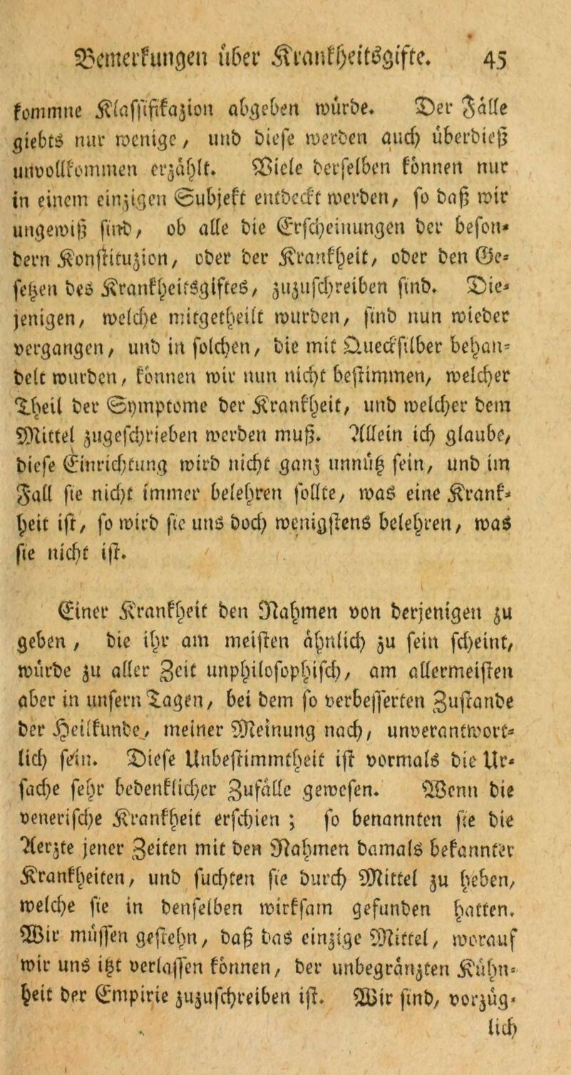 fommne Äfafßfffajion abgeben würbe* Der $alle giebtö nur wenige, unb biefe werben and) überbieß unvollkommen er^aljlt. Sßicle betreiben fonnert nur in einem einzigen @ubjeft entbcd'f werben, fo baß wir ungewiß finb, ob ade bie ©Meinungen ber befon- bern $onftitu$ion, ober ber $ranf()ßit, ober ben ©e* fe^en beö ^ran^eifögifteg, ^ii^ufcf^reibcn finb* Die* jenigen, welche mitgetheüt würben, finb nun wteber vergangen, unb in foldjen, bie mit Qued'ftlber behau* bete würben, tonnen wir nun nid)t bepimmen, welcher D>eil ber ©ptnptome ber $ranfl)eit, unb welcher bem Mittel $ugefd)t*ieben werben muß» ?ldein icf> glaube, biefe 0nrid;fung wirb nicht ganj unnüh fein, unb im 5*all fte nid)f immer belehren follte, was eine $ranf* beit ifr, fo wirb fte uns bod) wetugfiens belehren, wa$ fte nicht i)l. <£iner 5\ranfl)etf ben Nahmen von berjemgen ju geben , bie ihr am meinen ähnlich 5u fein fd)eint, würbe 511 aller $dl unphilofopbtfch, am adermeiflen aber in unfern ^agen, bei bem fo verbeßerfen gufranbe ber ^et(fimbe7 meiner Meinung nach/ unverantwort* lid) fein. Diefe Unbeflimmtbeif iji vormals bie Ur* fad}e fehr bebenflicher 3ufalle gewefen. $8cnu bie venerifd^e .föranfbett erfd)ien *, fo benannten fee bie ?(er$te jener 3riten mit ben Sftabmen bamalö befannt'er j\ranfbeiten, unb fud)ten fie burd? Mittel $u heben, welche fie in benfelben wirffam gefunben ha^en» maßen gejtebn, baß baS einzige Niftel, worauf wir uns i£t verlaßen formen, ber unbegran^fen ^\übn= heit ber Empirie 5u$ufchreiben ifi* 2Bir finb, vorjüg* s lief;