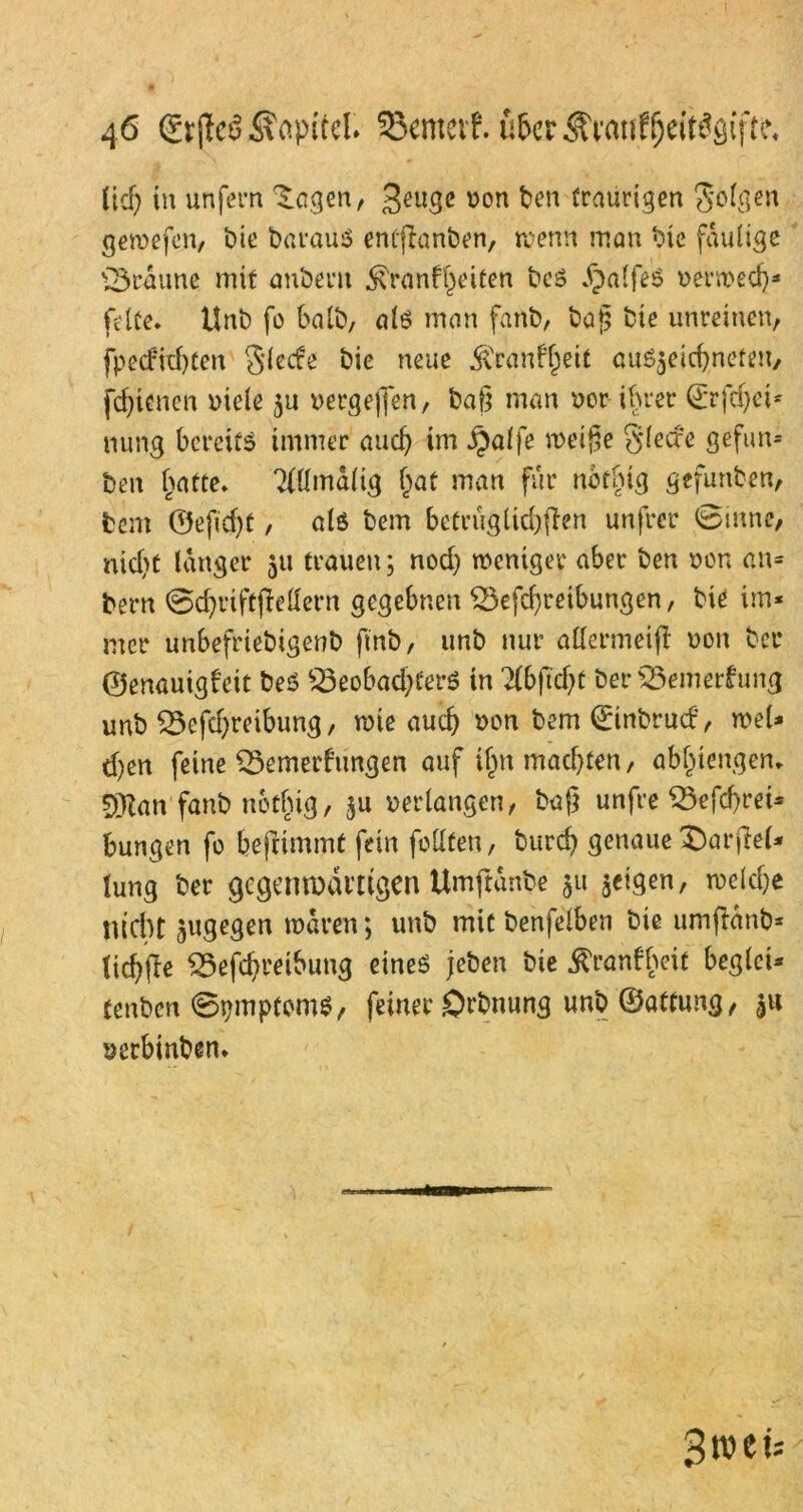 ücf? in unfern Zeigen, geuge von ben traurigen folgen gewefen, bie barauS emftanben, wenn man bte faulige braune mit anbent £ranft)eicen beS .f)alfeS verwed)* feite. Unb fo halb, als man fanb, baß bie unreinen, fpecfid)ten Siede bie neue $ranff)eit auSjeicfyneten, fdjitnen viele 311 vergeben, baß man vor ihrer ©rfdjci* mmg bereits immer and} im §alfe weiße gled'e gefun* ben l)atte. ?(llmdlig §at man für notlng gefunben, tem ©efidjt, «iS bem betruglid)ffrn unfrer 0inne, nid>t langer 511 trauen; nod) weniger aber ben von an« bern 0d)rtftjMern gegebnen £3efd;reibungen, bie im« mer unbefriebigenb fmb, unb nur allermeid von ber ©enauigfeit beS S3eobad;terS in 7fbftcf>t ber 23emer£ung unb £3cfd)reibung, wie aud) von bem ©inbrud, wel* d)en feine £3emerfrmgen auf ifjn machten / abfnengen. 5[Ran fanb nethig, $u verlangen, baß unfre S3efd)rei= bungen fo befrimmt fein feilten, bureß genaue £)arjM* lung ber gegenwärtigen Umftdnbe ^u jeigen, rncldje nicht jugegen waren; unb mit benfelben bie umftdnb* ticf^fle £5efcßreibung eines jeben bie ^ranfheit beglci« tenben 0pmptoms, feiner örbnung unb ©attung, gu verbinben.