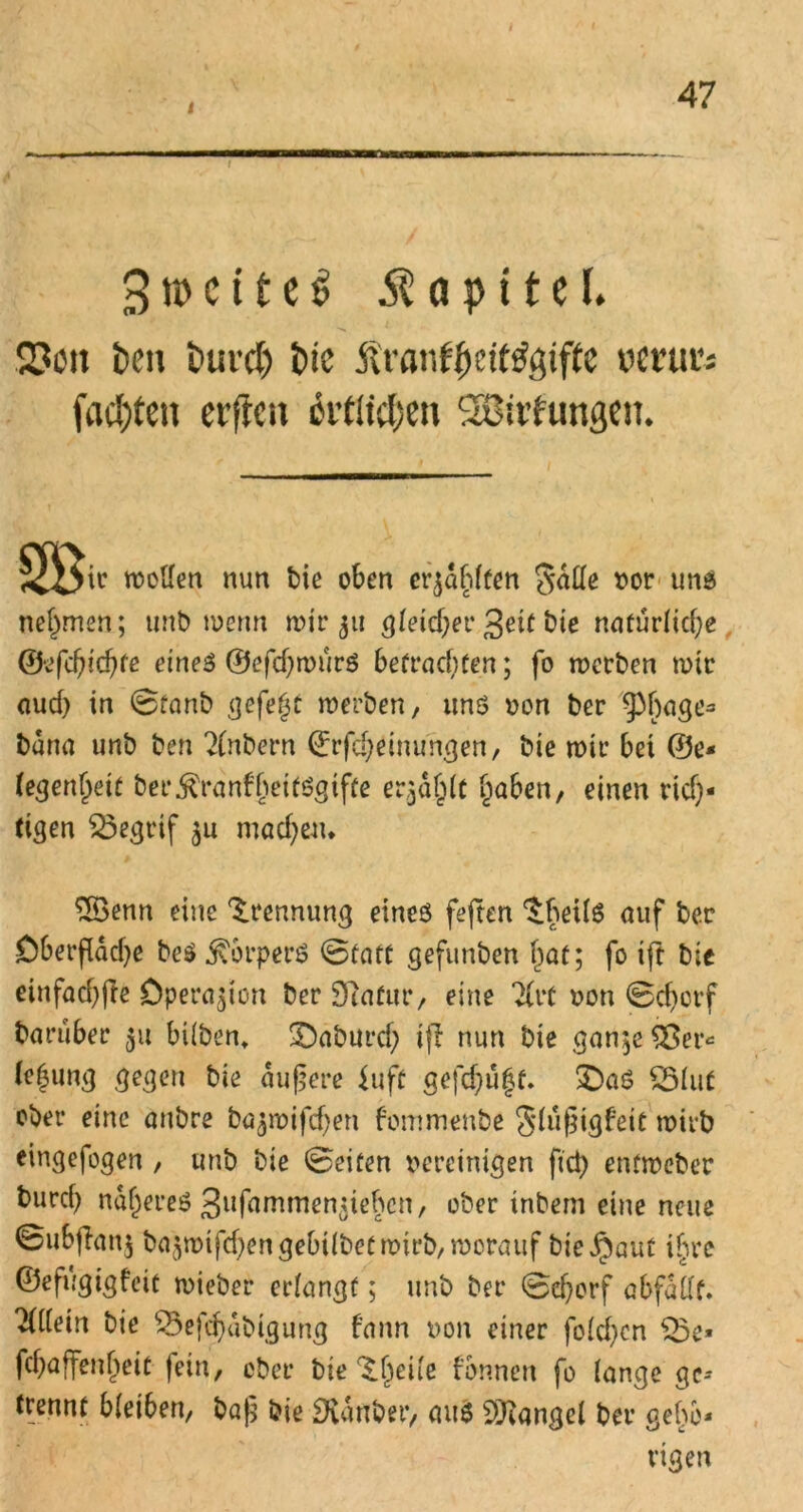 i 3 \v> c i t c $ Kapitel. ■n * 2?ott teil turcl) t>ie Äranf(jetf$gtfte verur; faxten elften citiiclxti SBitfuttgen. J£i>ir wollen nun t>ie oben erzählten galle »or und nehmen; unb wenn nur 311 gleichet* 3«^ bie natürliche ©efebiebfe eines ©efchwurS befrachten; fo werben rote emd) in ©fanb gefegt werben, und non ber ^bnge^ buna unb ben 2(nbern ©rfcheinungen, bte wir bet ©e- (e^engett ber^ranfbeitögtfre er^dglt haben, einen rich- tigen 23egrif $u machen. $öenn eine Trennung eines feften ^beilS auf ber Oberfläche beS Körpers ©tatt gefunben hat; fo tft bic einfachfte Operation ber Statur, eine 2(rt non ©djorf baniber 51t hüben, £)aburch iji nun bie gan;e Sßer* lf|ung gegen bie äußere fuft gefehlt. £>aS QMut ober eine anbre bajwifchen fommenbe 3*lußigfeit wirb eingefogen , unb bie ©eiten bereinigen fict) entweber bureb näheret gnfammen^ieben, ober inbem eine neue ©ubjlanj ba^rotfchengebilbetroirb, worauf bie Jpaut ihre ©eft,'gigfeit wieber erlangt; unb ber ©djorf abfdllt. liilem bie 53efchdbigung fann non einer fo(cf)en $5e» fchaffenheit fein, ober Tonnen fo lange ge- trennt bleiben, baß bte Dvdnber, aus Mangel ber gehö- rigen