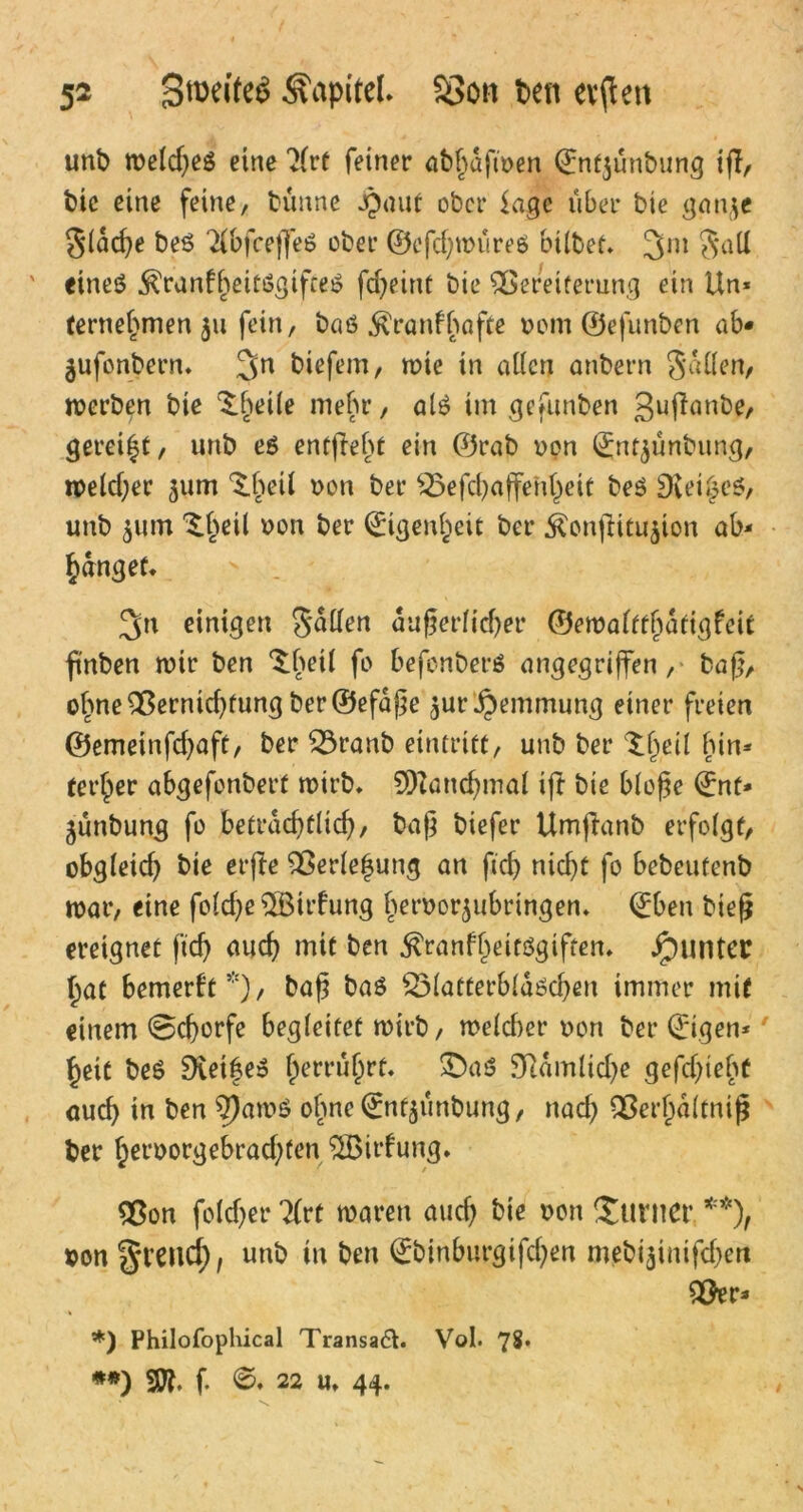 unb weld)eö eine 2(rt feiner abhafwen Qünfjünbung ifl, bic eine feine, bünne jpant ober Sagc über bie gan$e gleiche beö ^bfceffeö ober ©efehwüreö hübet. 3m galt ' eineö .föranfbeitögifeeö fdjeint bie Vereiterung ein Un- ternehmen $u fein, baö $ranfbafte »cm ©efunben ab« jufonbern. 3n tiefem / n>ie in allen anbern gallen, werben bie ^betle mehr, alö im gefunben 3uß<mbe, gereift, unb e$ entjiebt ein ©rab non l£nt$ünbung, welcher 511m ^beil »on ber Vefdjaffenheit beö SKei^eö, unb 511m ^beil »on ber Eigenheit ber Äonjlitujion ab- fanget. 3n einigen gallen äußerlicher ©ewaltfhatigfeit ßnben wir ben ^beil fo befonberö angegriffen, baß, ohne Vernid)fung ber ©efaße ^ur Hemmung einer freien ©emeinfdjaft, ber £3ranb eintrift, unb ber ^§eü hin- terher abgefonbert wirb. 90?and)nial ift bie bloße ©nt- jünbung fo betrad)flid), baß biefer Umftanb erfolgt, obgleich bie erfte Verlegung an ftd) nicht fo bebeutenb war, eine foldje fHBirfung beroor^ubringen. ©ben bieß ereignet ftd) auch mit ben $ranfl)eit$gtften. Runter hat bemerkt5), baß baö 23latterblaöd)en immer mit einem 0cf)orfe begleitet wirb, weld)er non ber ©igen-' heit beö 9vet|eö ^erru^rf. £)aö 9ftamlid)e gefd)ieht auch in ben 9}awö ohne ©ntjünbung, nach Verl)a(tniß ber hctworgebrad;ten SSBirfung. Von folcher 7(rt waren auch bie »en Turner **), »on grenct), unb in ben ©binburgifd)en mebi$inifd)en Ver* *) Philofophical Transaft. Vol. 78* **) SO?, f. 0. 22 U. 44. s \ \