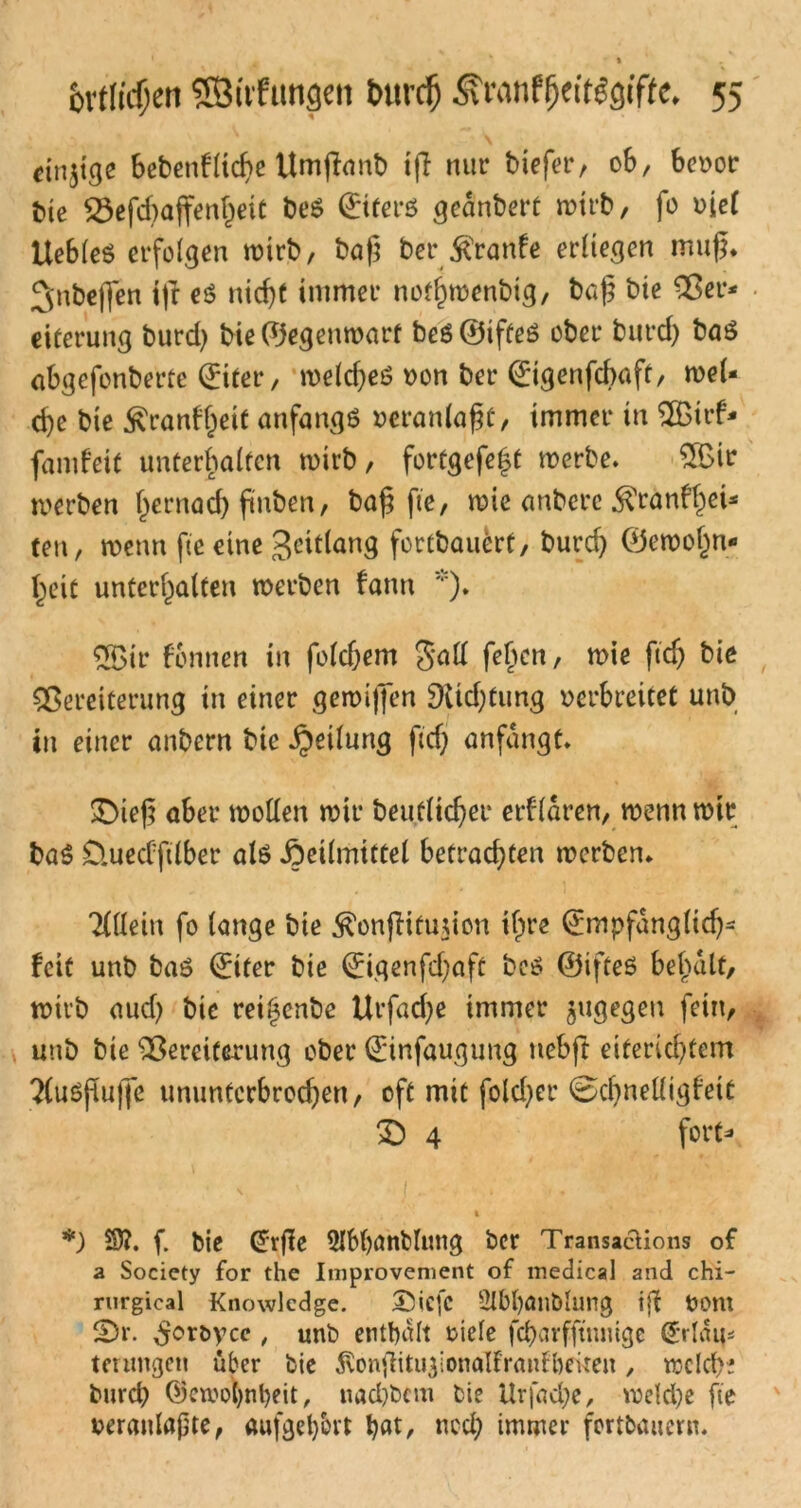 einzige bebenfltcbe ttmßaub ifl nur biefer, 0b, bevor bie Vefdjaffenljeit be$ Qriferö geändert n?ttb, fo uicf Uebleö erfolgen wirb, baß bei*ßraufe erliegen muß. ^nbeflen t|r es ntd)t immer nofl)wenbtg, baß bie Ver- eiterung burd) bie ©egeuwart beö ©ifteö ober bureß baö abgefonberte ©ttet*, weld)eö von ber ©tgenfebaft, mei- ere bte £ranf(jeit anfangs veranlaßt, immer in 2Birf- famfeit unterhalten wirb, fot*tgefe|t werbe. £ßir werben hernaef) ßnben, baß ße, wie anbere $ranfhei- ten, wenn fie eine geitlang fortbauert, burd) ©ewofjn- heit unterhalten werben fann *). 5Bir formen in foldjem Sali feßen, wie ftdj bie Vereiterung in einer gewififen 9vtd;tung verbreitet unb in einer anbern bie Teilung ftef; anfangt. £)ieß aber wollen wir beufließer erklären, wenn wir ba$ D.uedftlber als Heilmittel betrachten werben. Allein fo lange bie ^onßifujion ifpre ©mpfangltd)- feit unb bas ©iter bie ©igenfdjaft bcs ©ifteö beßalt, wirb aud) bie rei(3cnbe Urfad)e immer jugegen fein, unb bie Vereiterung ober ©infaugung uebft eiferießtem ?(uößuße ununterbrochen, oft mit fold)er 0d)nelligfett 2) 4 fort- *) üfl. f. bie ©rße 2lM)önbIung ber TransacUons of a Society for the Improvement of medical and chi- rurgical Knowledge. ®icfc 2lbl)Ötlblung iß Vom fDr. £ort>ycc / unb enthalt riefe fcbarfftnmge ©dam tenmgen über bie ^vonßitugionalfranfbeiten, welche burct) ©ewotynfyeit, tiad)bcm bie Urfadje, weld)e fie veranlagte, aufgel)lu-t bat, ned; immer fortbauern.