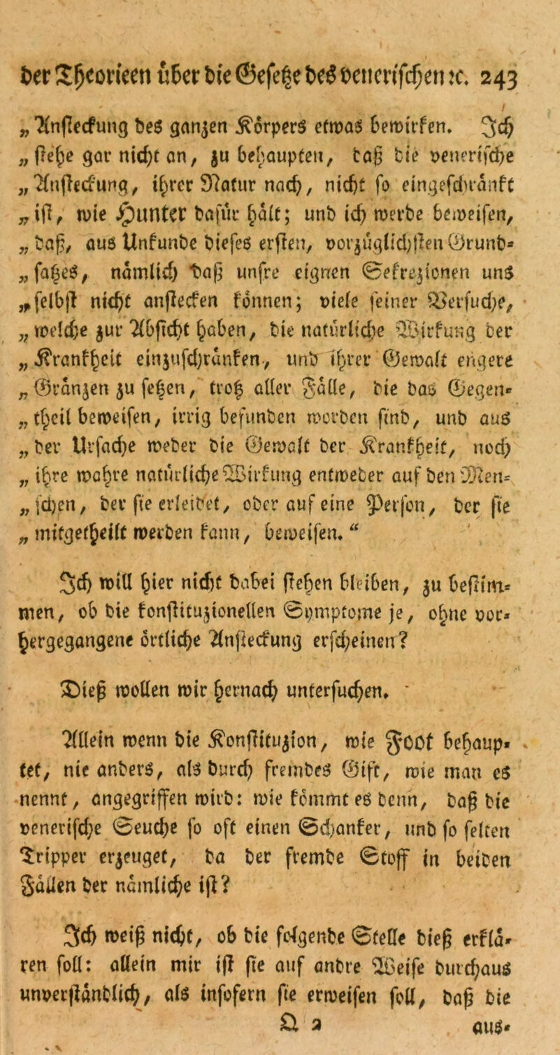 „ Tinflecfung be$ ganzen Körpers etwas bewirfen. 3# „ ftefie gar niefit an, j« behaupten, tag bie t>enerifcfie „'tfugetf’ung, tfircr 9?atur nacfi, niefit fo eingefefiranft „ifi, wie Runter bafür halt; unb icfi werbe bemeifen, „bag, aus Unfunbe biefeö ergen, Dorjüglidjßen Örunb* „fafieS, namltcfi tag unfre eignen ©efrejionen uns *felbfl ntefit angeefen tonnen; üiele feiner Q3erfud;e, „ welcfie jur 2(bgcfiC fiaben, bie natürliche ^Birfung ber „ÜYanffiett einjufefiranfen, unb tfirer ©ewalt engere „ '©ranjen $u fefien, tro| aller Salle, bie bas ©egen« „ tfieil beweifen, irrig befunben worben ftnb, unb aus „ ber Urfacfie Weber bie ©ewalf ber ^ranffieif, nod; „ ifire wafire natürliche SBirfung entweder auf ben35?en= „ fefien, ber fie erleidet, ober auf eine 9>erfon, ber fie „ mifgetfieilf werben fann, beweifen,  3cfi will fiier niefit babei gegen bleiben , ju begiru* men, ob bie fongitugonellen ©pmpfome je, ofine oor* gergegangene ortltcfie 2lngecfimg erfefieinen? £)teg wollen wir fiernaefi unterfuefien, * Tlllein wenn bie $ongitu$ion, wie $Oöf befiaup« tet, nie anbers, als burd) frembes ©ift, wie mau es nennt, angegriffen wirb: wie femmees beim, bag bie uenerifd;e ©eud)e fo oft einen ©dianfer, unb fo feiten Tripper erzeug et, ba ber frembe ©toff in beiben Jaden ber nemlicfie ig ? 3((fi weig niefit, ob bie folgenbe ©teile bieg erflä« ren foll: allein mir ig ge auf anbre $6eife buregaus unverganblicfi, als infofern fie erweifen foll, bag bie ü 2 aus*