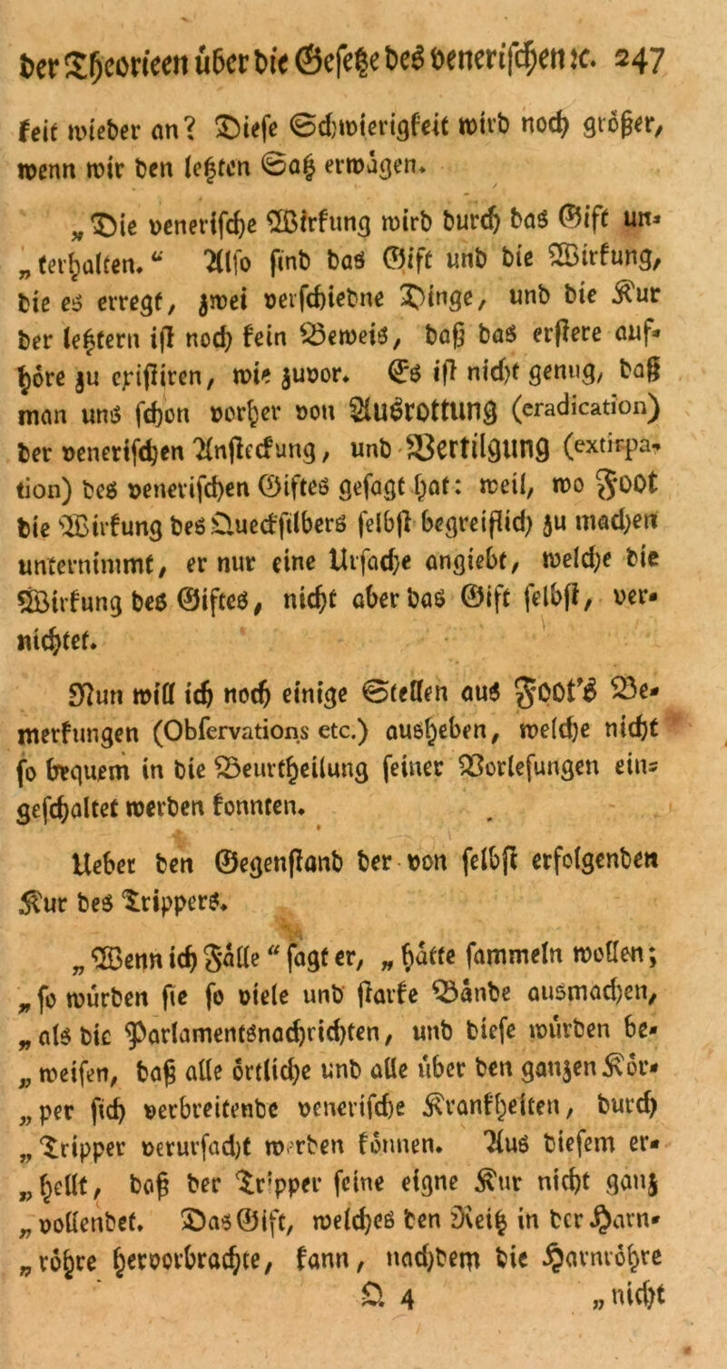 feit mietet an? ©iefe ©cfcmierigfeic »it'b nod> größer, wenn wir Den le|fon ©a§ erwägen* „©ie venertfc&e SBirfung wirb burdj baß ©ift un* „ (erhalten* “ TÜfo finb baß ©ift unb biß 2Btrfung, biß eß erregt, $wei verfd)iebne ?)ingß, unb bie ^ur ber (extern if! nod) fein Beweis, baß baß erflere auf* fyore §u epifliren, wie juvor. ©ß ifi nid)t genug, baß man unß fd)on vorder von 2lu$rottung (cradication) ber »eneriföen ^njlecfung, unb Vertilgung (extirpa. tion) beß venerifcfyen ©ifteß gefagt r>af: weil, wo güOt bie s3£irfung beß Üuedftlberß felbfl begretfüd) ju madjett unternimmt, er nur eine Urfad;e angiebf, weld;e bic ÖBirfung beß ©ifteß, nicfjt aber baß ©ift felbfl, ver- nietet. Sftun will tdj nodj einige ©teilen auß j^QOt’j 23** merftingen (Obfervations etc.) auß^eben, weldje nicfet fo bequem in bie Beurteilung feiner Berufungen eins gefcbaltet werben fonnten* Ueber ben ©egenflanb ber von felbfl erfolgenbett $ur beß ^ripperß* „ Sßenn id) gälte “ fagt er, „ $dtfe fammeln wollen; n fo würben fie fo viele unb jlavfe Banbe außmadjcn, „alßbic ^arlamentßnadjridjten, unb biefe würben be- p weifen, bog alte 6rtlid)e unb alle über ben gan$en£6r- „ per fid) verbreitenbe venerifcße ^ranff)eUen, burd) „ Xripper verurfadjt werben fotmen. liuß biefem er« „f^ellt, baß ber $rpper feine eigne $ur nicht gan$ „ oollenbet. £)aß©tft, weldjcß Den D\ei$ in ber £arn* „ro^re ^eroorbrac^te, fann, nadjbetu tie ^armo^re £>. 4 » nicf>t