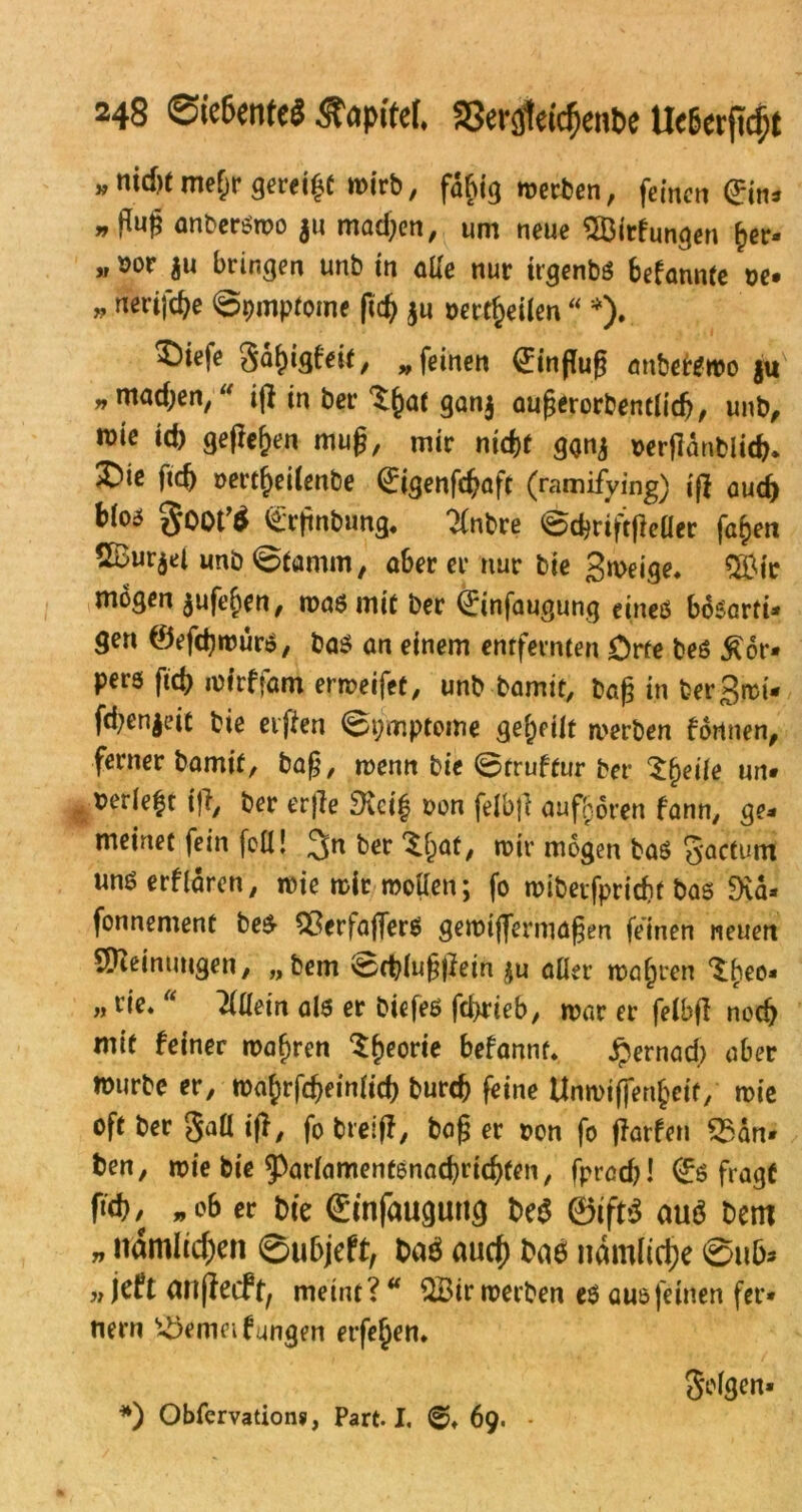 „md)tmef;r geregt wirb, fähig werben, feinen ein* » fluß anberswo $u mad;en, um neue SÖirfungen ^er« » oor ju bringen unb in aUe nur irgenbs bekannte ne. ,, nerifebe ©pmptome ftd) $u oertfceilen “ *). ^Dirfe gä&igfeit, „ feinen (Einfluß anberswo ju » ntadjen, ifl in ber ^f)at gan$ außerorbentlidj, unb, wie id) geflef)en muß, mir nidjt ggnj nerflanblicfc. ®ie ftcf> omf)eilenbe (Eigenföaft (ramifying) ifl aud) bi°5 goot^ (Erßnbung, ?(nbre ©cßrtftflefler fa£en SBur^ei unb Etamin, ober er nur bie gweige. $£ic mögen $ufe£en, was mit ber (Etnfaugung eines böSßrri. gen ©efdjwurS, bas an einem entfernten Orte beS £6r- pers ftd) rofrfjam erweifet, unb bamit, baß in ber gret* fd;en$eit bie elften ©pmptome geteilt werben fönnen, ferner bamif, baß, wenn bie ©truftur ber £f)eife un» nerleft i fl, ber erfle 3\ci| non felbfl au froren fann, ge. meinet fein feil! 3n ber ^fjat, wir mögen bas $*actum unSerflären, wie wir wollen; fo wiberfpricbf bas Dia- fonnement bes- $erfäfler$ gemijfermaßen feinen neuen Meinungen, „bem ©cblußflein $u aller wahren ^l;eo. „ rie. “ Allein als er biefes fd>rieb, war er felbfl noch mit feiner wahren $f)eorie befannt. jpernaeß aber würbe er, wa£rfd)einfid) burefl feine Unwifjenfceif, wie oft ber §all ifl, fo breifl, baß er r>on fo flarfen £San* ben, wie bie ^orlamentsnacbricbfen, fprad)! (Es fragt ftd?, „ob er bie (Einfaugung be$ @ift$ auö bem „ namltd)en ©ubjeff, baö auc() baö nämliche ©ub* w jeft anjlecft, meint? “ üBtr werben es aus feinen fer* nern £5emei fangen erfe^en. *) Obfervation?, Part. I. 69. - Scfgen»