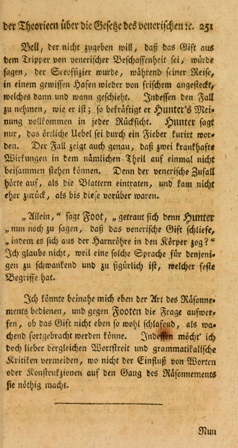 3MJ, ber nicht jugeben will, bag bas ©ift aus bem Tripper *>on oenertfefcer $5efd;affenheit fei > würbe fagen, ber ©ecofft^t^r würbe, wdhrenb feiner £Reife, in einem gewiffen jpafen wieber non frifcfjein angetieeff, welches bann unb wann <}efcf)ie^f* ^nbeffen ben Saß ju nehmen, wie er ijl; fo befrdftigt er Jpuntet'g Mei- nung »otlfommen in jeher SXucffichf. jpuntet fagt nur, bas örtliche Uebei fei burch ein Sieber furtrt wot* ben. 2)er Satt jeigt auch genau, baß $wet franf^aftt 5Birf ungen in bem nämlichen S^eil auf einmal nicht beifammen fielen tonnen. £)enn ber benertfd;e gufatf horte auf, als bi'e klaftern eintraten, unb fam nid# eher jutücf, als bis biefe vorüber waren. „Wein,“ fagrgoot, „ getraut ftch benn j£nmtetr ^ nun noef; ju fagen, baß bas uenerifche ©ift fchltefe, » iitbem es ftd) aus ber Harnröhre in ben Körper $eg? “ 3$ glaube nid)t, weil eine foldje Sprache für benjeni- gen $u fc&roarifenb unb $u jigurlid; i(t, welcher feffc begriffe hat* 3$ tonnte beinahe mich eben ber Ktt beS SKafonne* ntertfs bebienen, unb gegen SootCtt bie Seage aufwer* fen, ob bas ©ift nid)t eben fo wobl fd;laftmb, als wa» chenb fortgebracht werben tonne. 2>nbe$n mdd)f ich boch lieber bergleidjen SBortfireit unb grammatifalifdje Printen oermeiben, wo nidjt ber Einfluß oon ^Borten ober ^enftrufyionen auf ben ©ang bes DidfonnementS fie noti)ig mad;t. 9?un