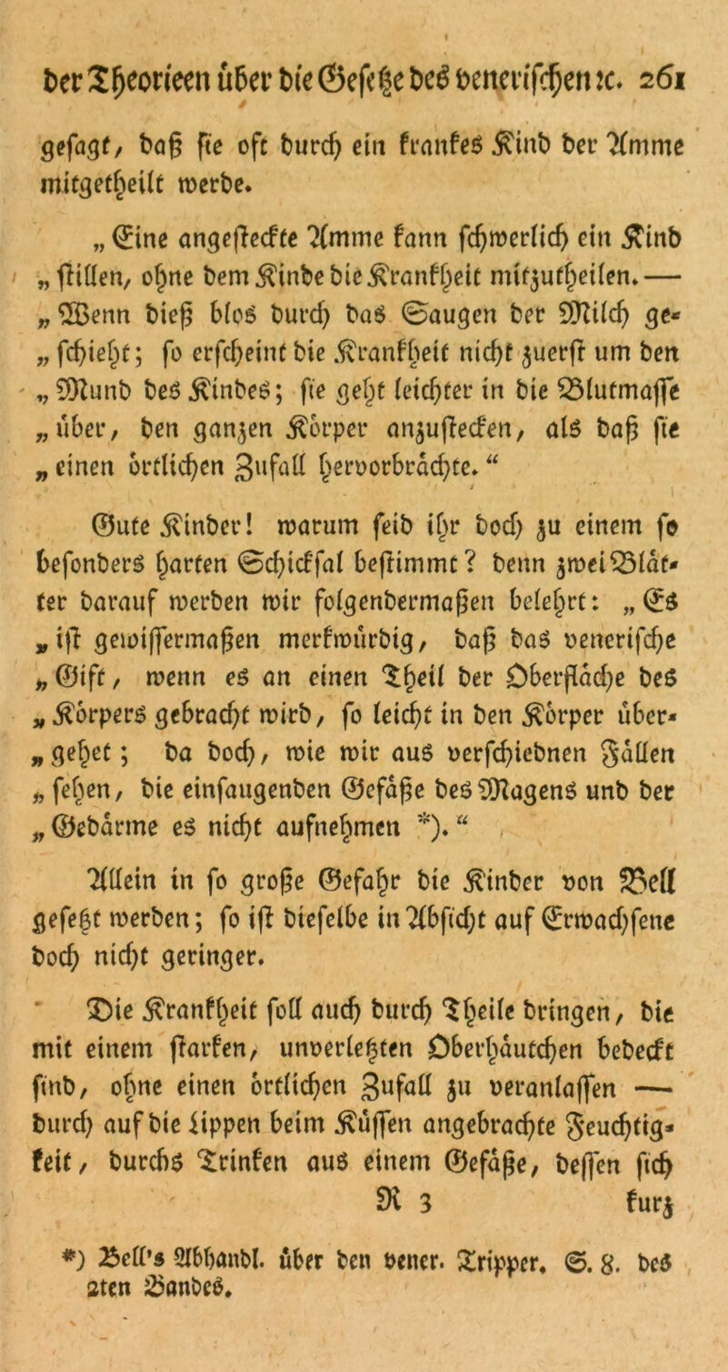 gefügt, baß fte oft burd) etit franfeß $inb bet- ?{mme mitgetheilt werbe. „ ©ine angefiecfte 2(mme fann fdjwerlid) ein 5ttnb „ füllen, oßne bem$inbebie$ranfl)ett mt^uf^eiien.— „3Benn bieß bloß burcf) baß ©äugen ber 9>fttld) ge* „ fcfjieljf; fo erfcßeint bie .ftranfbeit nid)t $uerjl um ben „ SDlunb beß $tnbeß; fte gel)t letzter in bte ^Mutmaße „über/ ben ganzen Äorper nnjuflecfen, als baß fte „ einen örtlichen gufall l)ervorbrdd)te. “ / ©ute^inber! warum feib if>r bodj $u einem fo befonberß garten ©dßdfal beftimmt? beim äwei^Mdf* (er barauf werben wir folgenbermaßen belehrt: „& „ iß gewißermaßen merfroürbtg, baß baß venerifdje „ ©iff, wenn eß an einen ‘Sßeil ber öberßaeße beß „ .ftorperß gebracht wirb, fo leicfß in ben Körper über* „geltet; ba bocf), wie wir auß verfcßiebnen fallen „ feben, bie einfaugenben ©efdße beß9[ftagenß unb ber „ ©ebarme eß nicßt aufnef^men *).“ 'Mtin in fo große ©efaf)r bie ^inber von 33ell gefegt werben; fo iß btefelbe inTibfidß auf ©rwad)fene bod) nid)t geringer. £)ie $ranfl)eit foll aud) burcß Steile bringen, bie mit einem ßarfen, unverletzten Dber^dutcßen bebecft ftnb, ohne einen örtlichen gufall Su veranlaßen —• burd) auf bie iippen beim $uß*en angebradße J-eudjfig* feit, burcbß ^rinfen auß einem ©efdße, beßen fidj 2H 3 fur$ *) Bell’« Slbbanbl. über ben vener. Tripper, ©. 8. beß aten 25önbcß,