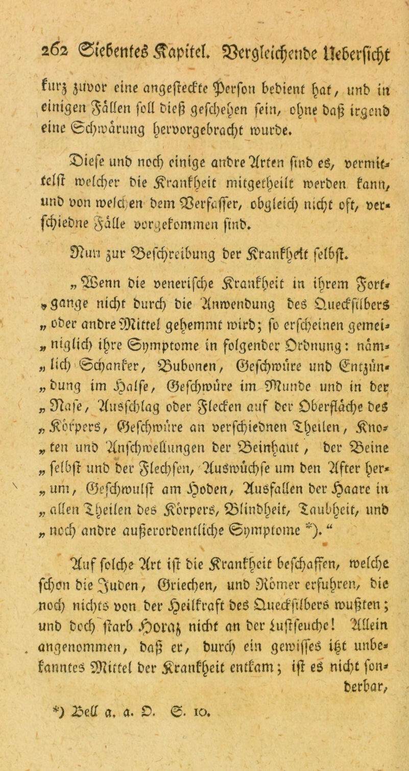 fin’5 ju'Dor eine angefled'te ^3erfon bebienf baf, unb in einigen Sailen foü bieg gefdjehen fein, of^ne bag irgenb eine ©ctyrodrung hetmorgebradd mürbe* SDiefe unb nod) einige anbreMten ftnb es, t>ermt£* tctfl meiner bie $ranf()eit mitgef^eüc merben fann, unb non melcl en bem ^ßetfaffer, obgleid) tucf?C oft, Der* fcfyiebne §aüe Dorgefcmmen ftnb. Dhm $uv ^3efd)reibung ber ^ranfbdf felbfl. „‘SSenn bie Denertfd)e $ran£ljeic in ihrem Jorf« »gange nid)t burd) bie Mmenbung beS £luecfft(ber$ >, ober anbre 93Ziftei gehemmt mirb; fo crfd)einen gemcU » ntglidj ihre ©pmptome in folgenber Drbnung: ndm* « lief) ©djanber, Bubonen, ©efchroure unb ©mjun* n bung im jpalfe, ©efd)iDure im Sfttunbe unb in ber r 9?afe, 2(uöfd)lag ober Sieden auf ber Oberfläche be$ „ Körpers, ©efchroure an Derfdjiebnen feilen, $no* „ ten unb Mfchroeltungen ber Söeinhaut, ber Söeine „ felbjr unb ber Slecbfen, ?{u3nnid)fe um ben Elfter her* „um, ©efd)mul(l am d)oben, Ausfallen ber jpaare in „ allen ^.heilen bet? dxerpen?, 251inbljeit, Taubheit, unb „ nod) anbre augerorbentlid)e ©pmpicme *). “ . w 7(uf folcbe ?{rt ijt bie $ranbheit befebaffen, roeldje fd)on bie 3uben, ©riechen, unb Dvcmer erfuhren, bie nod) nid)fö Don ber jpeilfraft beS CUied'ftlberö mußten; unb beeb |?arb nicht an ber iujffeucbe! Mein . angenommen, bag er, burd) ein gemifleö i£t unbe* fanntes ^Kittel ber £ranf{)eit entfernt; iff eö nicht fon* berbar, *) 23ell a, a. 0. 0. io.