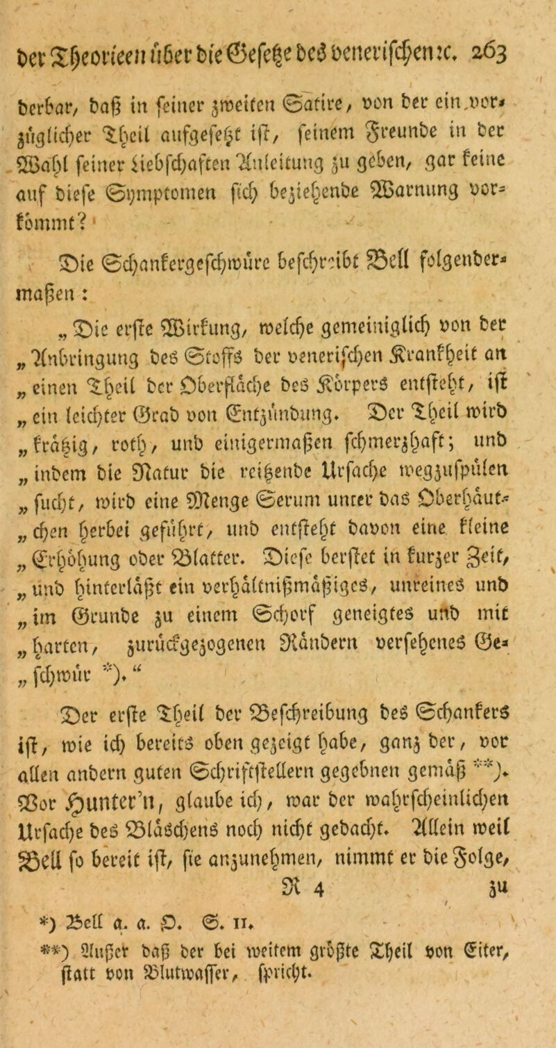 Der £fjeonee» A6ec Die ©efe|e bd öenertföen :c. 063 berbar, baß in feiner $n>eifeu Satire/ von ber einher# figlicher ‘Sheit aufgefe£t i|T, feinem greunbe in ber 2Baßl feiner iiebfdjaften Anleitung 511 geben/ gar feine auf biefe Symptomen fid; bejießenbe $Barnung vor- fbmmt? £)ie ©d;anfergefd}ivurc betreibt S3dl folgenber* maßen : . T * v „ £)ic elfte SBirfung, tveldje gemeiniglicß von ber „ Anbringung bes ©toffs ber venerischen Äranfßeit an „einen S^eil ber Obeifdd)e beö Körpers entfteht, i(I „ ein (cid)ter ©rab von (Entfmbung. £)cr Sfeil ivirb „frdkig, rotß, unb einigermaßen feßmer^aft; unb „ inbem bie 9Ratur bie rci^enbe Urfadje tvegjufpülen „ fud;f, tvtrb eine 9ftenge ©erum unter bat? Oberhaut* „cf;en §erbei geführt, unb entfielt bavon eine fleine „ Erhöhung ober Älaftcr. SDicfc beif et in furjer 3cif, „unb hinterlaßt ein veifditnißmaßigeö, unreines unb „im ©runbe einem ©djorf geneigtes unb mit „harten, giirücfge^ogeneu Dldnbern verfe^cneS ©e* „ fchtvur *)♦ “ 3>r eif e ^ßeil ^ev $5efd)reibung beS ©cßanfers ijl, ivie id) bereits oben gezeigt habe, ganjber, vor allen anbern guten Sdjriff ellern gegebnen gemäß **> £$or Runter’»f glaube id), war ber mahtfd)einlid)en Urfad)e beS 231aSdjenS nod) nießt gebadjf* Allein weif §5ett fo bereit i(l, fte anjuneßmen, nimmt er bie golge, dl 4 3U . / *) Bell g. a. 0. 6» in •*) Qlußcr baß ber bei weitem größte £l)eil von @iter, fiatt von SMuttvafier, fpvid;t.