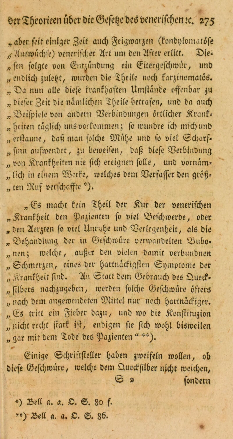 „ aber feit einiger Seif auch Seigmarjen (fonbplomatofe /Huemudjfe) venertfd;er Hrt um ben 2£frer erlitt. X)ie= „fen folgte von ©itninbung ein ©itergefdjmur, tmb „ enbltd) $ule|t, mürben bte Steile noch farjinomatoS. „ £)a nun die biefe franf^aften Umfldnbe offenbar $u „ btefer Seit bie ndmlid)en ^f)ei(e betrafen, unb ba aud) „ $3eifpie(e von anbern Verbinbungen 6rt(id)er 5franf* „feiten fdglid) unövorfommen; fo muntre id) mid)unb „erflaune, baß man foldje SJlufe unb fo viel ©djarf* „ ftnn oufmenbet, ju beiveifen, baß biefe Verbinbung „von ^ranf^eifen nie ftd) ereignen folle, unb vorndm* „ (id; in einem $Bcrfe, meldjee bem Verfaffer ben groß* „ ten Dvuf verfd>affte*). „ ©ö mad)t fein ^hetl ber ^ur ber »enerifeßen „ ^vanfj)eit ben 53ajienten fo viel $3efd)merbe, ober „ ben Hetären fo viel Unruhe unb Verlegenheit, als bie „ Vehanblung ber in ©efd)tvurc vermanbelten sBubo» „nen; roeld)e, außer ben vielen bamit verbunbnett „©djmerjen, cineö ber §artnacftgffcn ©pmptome ber „ .ft'ranffjeit jmb. Hu 0ratt bem ©ebraud) be$ D.uecf* „filberö nad)$ugeben, merben foldje 0efd)müre öfters „ nad) bem augemenbefen Mittel nur ned) f>at*macftßer* „©3 tritt ein Sieber baju, unb mo bie ^onftitujion „ nid)t rcd)t fiarf ifl, enbigen fte ftcf> mo^l bismeilen ,, gar mit bem $obe bes ^ajienfen “ **). Einige ©djviftfleller h^en imeifeln moöen, ob biefe ©efdjroure, meld;e bem Üuecfftlber n{d)t meieren, © 2 fonbem *) Bell a. a, Q. 6. 80 f. **) Bell a. a, £>. ©. 86.