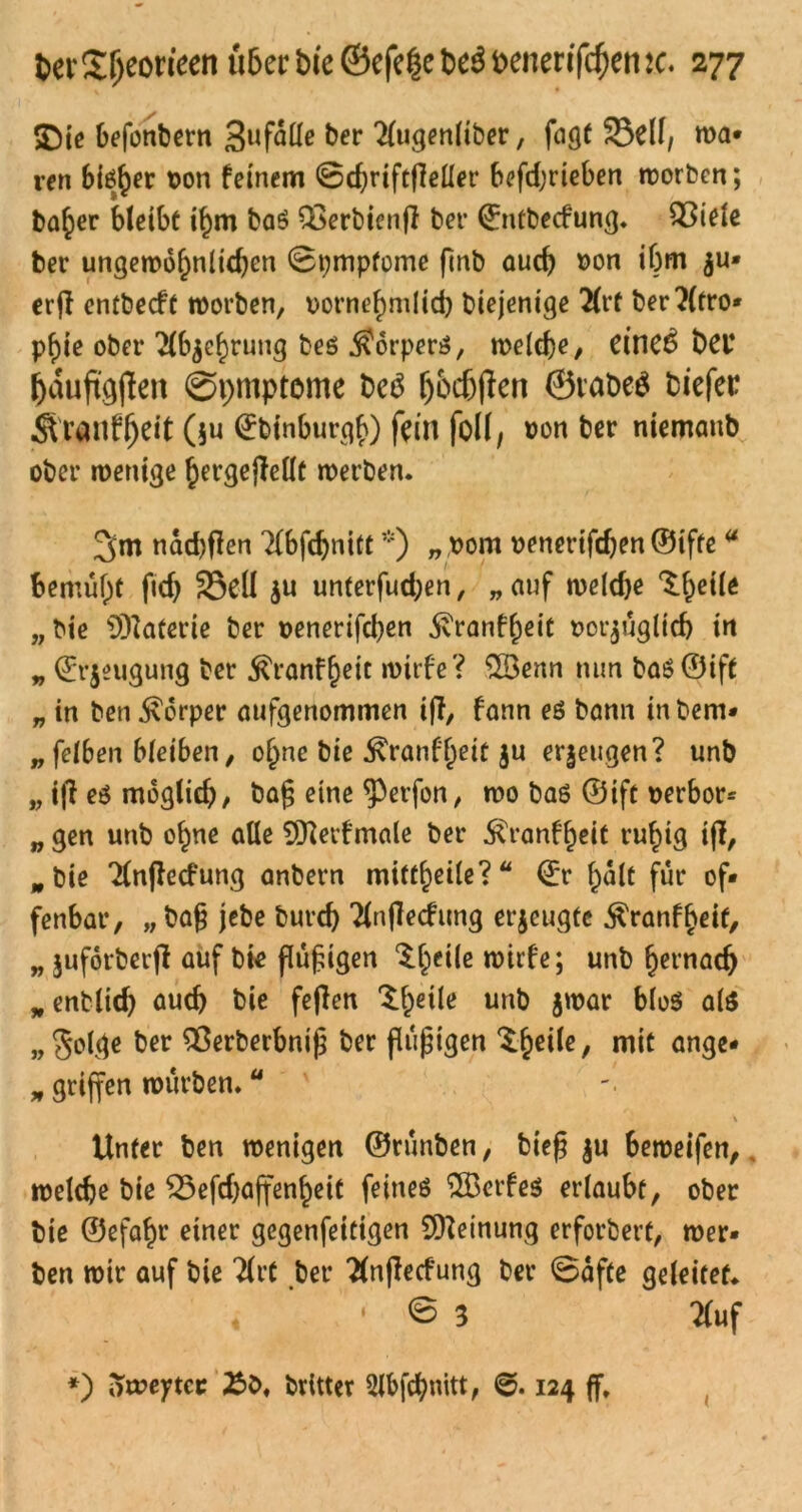 SDie befonbern Befalle ber 2(ugenltber, fagt 23df, wa- ren bieder von feinem ©chriftfieller befd,'rieben worben; ba^er bleibt ihm baS Q3erbienjl ber ©ntbecfung. Q3iele ber ungewohnten ©pmpfome finb auch von ibm erfi entbecft worben, vornehmlich biejenige 2(rf ber?(tro- pf>ie ober Abzehrung beö $orper$, welche, dnc6 bei* häufigjlen Symptome bcS fjfcfjfkn ©labeS biefer Ä'rauf^dt ($u ©binburgf}) fein foll, von ber niemanb ober wenige hergejMt werben. 3>m nad)flen Tlbfchnitt*) „ vom venertfdjen ©ifte a bemüht fidj 25dl ju unterfud;en, „ auf weldje ‘S.hdle „bie Materie ber venerifd)en jvranfheit vorzüglich in „ Erzeugung ber ^ranfheit wtrfe? 23enn nun baö CDift „ in ben Körper aufgenommen iff, fann eö bann in bern- gelben bleiben, ohne bie ^ranffjeit ju erzeugen? unb „ ifl e$ möglich, bag eine <Perfon, wo ba6 ©ift verbot „ gen unb ohne alle 9tterfmale ber ^ranfheit ruhig ijl, w bie Tlnflecfung anbern miftheile? ©r halt für of- fenbar, „ ba§ jebe burch Tlnffecfrmg erzeugte ^ranfbeit, „ Zuforberjl auf bie flüfngen $heile wirfe; unb hernach „enbltd) auch bie feflen $h*Me unb Z'var blo$ als „golge ber SOerberbniß ber flüpigen ^h^6/ rntc ange- „ griffen würben.u \ Unter ben wenigen ©rünben, biefj zu beweifen, welche bie 25efd)ajfenheit feines ‘^Bcrfeö erlaubt, ober bie ©efatn* einer gcgenfeitigen Meinung erfordert, wer- ben wir auf bie Tlrt ber Tlnfiecfung ber ©afte geleitet. • © 3 Äuf *) oweytee brltter Slbfchnitt, 124 ff.