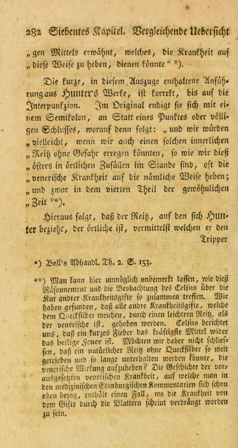 „gen Mittels ermahnt, meld)eS, bie fö<mf$dt auf „ biefe $Öeife $u fyeben, bienen fonnte *-). SDie für je, tn biefem.2(uöjuge enthaltene Tfnfüh* rungaus JjpUUterS Söerfe, i(i fortcff, bis auf bie 5>ntetpunfjion. 3m Original enbigü fie fid) mit ei- nem ©emifoton, an 0tatt eines fünftes ober völli- gen 0$(ujfeS, worauf benn folgt: „ unb mir mürben „ metleid)t, wenn mir aud? einen foldjen innerlichen „Sleih ol^ne ©efahr erregen fonnten, fo mie mir bieg „ öfters in örtlichen 3ufüHen im ©tanbß ftnb, oft bie „venerifcfye J^ranf^ctt auf bie namlid;e £3eife h^ben; „ unb jmat in bem vierten $$eil ber gewöhnlichen » Seit **)♦ jjierauS folgt, baß bcr SKeif, auf ben fid; Run- ter begeht, ber örtliche ijf, vermitteljl melden er ben Tripper *) ^etl’s 2lbt)cmbl, £h« 2. 153. **) «Wan Fann hier unmöglich unbemerFt Taffen, mie biejj SÄdfonnement unb bie Beobachtung beS Celfus über bie $ur anbrcr ÄranfbeitSgifte fo jufammen treffen. 28 i* haben gefunben, bafj alle anbrc ÄranFbeitSgifte, melcpe bem Quecfjtlber meinen, burcp einen leid)tern 9teifc, als ber venerifche ift, gehoben werben. (Celfus berichtet uns, baß ein furjeö giebcr baS FraftigfFe «Wittel miber baö heilige ^euer ift. Rächten mir baber nicht fchliefs fen, baff ein natürlicher 9iei$ ohne Quecfftlber fo mcit getrieben unb fo lange unterhalten »erben Fbnnte, bie »encrifcbe'Söirfung aufeubeben? Oie ©efehichte bcr oor* «uögejefcfrn uenerifeben Äranfbeit, auf welche man in ben ntebijinifeben (Jbtnburgifc&enÄommcntarien ftch fd)on oben bejog, enthalt einen galt, mo bie ftranFbeit von bem ©ifte burch bie Blattern fcheint oerbrangt morben ju fein.