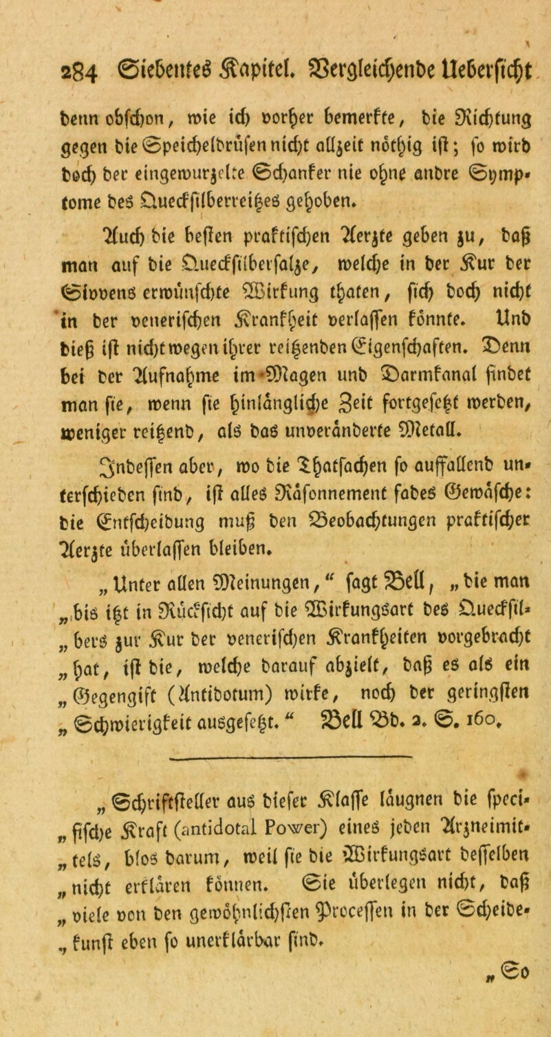 betmobfdjon, wie id) borget bemerfte, bic EKtc^tung gegen bte0peid)e(brufennid)t alljeit not()ig ijl; fo tr>irb bod) bet* eingewurzelte 0d)anfer nie of)ne anbre 0i;mp* tome beS Üuctf filberrcifes gehoben. 7£ucf) bie befien praftifd)en TTerjtc geben $u, bag man auf bie D.uecfftibei falze, welche in bet ^ur bet 0it>oens erwtmfd)fe SSBirfung trafen, ftch bod) nicht 'in ber oenerifchen .föranfljeit »erlagen fonnte. Unb bieg ifl nid)t wegen i^ver rei|enben0genfcbaften. 3>enn bei bet Aufnahme im*9Hagen unb £)armfanal jünbet man fte, wenn fie f)inldnglid)e 3e*t fortgefe|t werben/ weniger rei|enb, als baS un»etänberfe Metall. ^nbejfen aber, wo bie l^atfadjen fo auffallenb un* terfd)iebcn ftnb, ifl oüeö EKafonnement fabeS ©ewdfd)e: bie 0nffd)eibung mug ben Seobad;fungen praftifcher ^letzte uberlafien bleiben. „ Unter allen Meinungen,u fagt Sdl, „ bie man „ btö i|t in SKiSctftdjt auf bie ®irfungSart beS Quecfftl* „ betS $uv $ur ber »enerifd)en $ranfl)eiten »orgebrad)t „(;at/ igbte, welche barauf abzielt, bag es als ein „©egengift (Hntibotum) wirfe, noch ber gertngflen „ 0chwierigfeit ausgefeljt. * Seil Sb. 2. 0.160, „ 0djrift|Mer aus biefer klaffe laugnen bie fpeci- „ ftfd>e 5\raft (antidotal Power) eines jeben ^t^neimit. „tels, blosbarum, weil fte bie 2BtrfungSart befielben „nicht erfldren fönnen. 0ie überlegen nicht, bag „ oiele »en ben gea?6^nlid>fcen ^roceflen *n fcer ^^^be- fünf! eben fo unerf lärbar ftnb. 00 t*