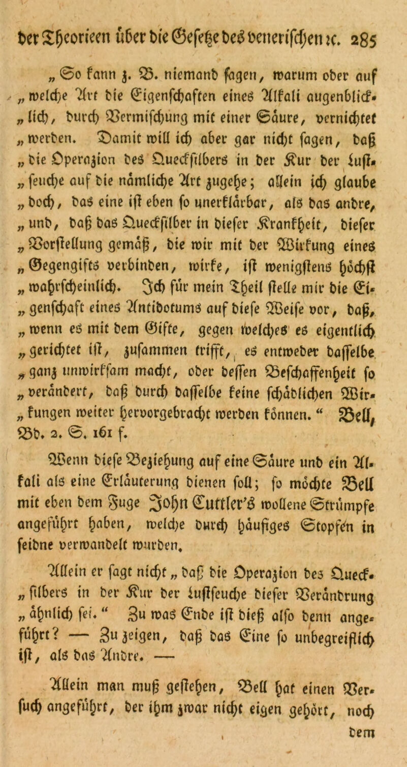 „ @0 fann $. 53. niemanb fageu, warum ober auf „ weld)e 7(vr bie Eigenfdjaften eineß 2(lfalt augenblicf* „ Itd), burd) 5$ermifd)ung mit einer 0aure, vernichtet „werben. £)amit will id) aber gar nid)t fagen, bag „ bie Operation beß O.uecffdberß in ber $ur ber $ug# „ fetid^e auf bie nämliche 2(rt jugefje; allein id) glaube „ bod), baß eine ig eben fo unerfldtbar, als bas anbre, „ unb, bag baß üuecffilber in biefer ^ranf^eit, biefer „Vergeilung gemdg, bie wir mit ber 5üufung eines ,, ©egengiftß vetbinben, wirfe, ifl weniggenß ()dd)g „ wa§rfd)ein(icb. 3d) für mein S^eil gelle mir bie Et« „ genfdjaft eines tfmibotumß auf biefe 5Beife vor, bag, „wenn eß mit bem @ifte, gegen foeldjeß eß eigenflid) „gerichtet ig, jufammen trifft, eß entweber baffelbe „ gan$ unwirffarn mad)f, ober beffen 53efchaffenl)eit fo „ verdnberf, bag burd) baffelbe feine fd;dblid)en 5Bir- „ fungen weiter (jervorgebradjt werben fonnen. “ SBelf, 53b. 2. 0.161 f. 5Benn biefe 53ejief>ung auf eine0dure unb ein 211. fali alß eine Erläuterung bienen foü; fo mddge 35ell mit eben bem guge EuttlCC^ wollene 0trumpfe angeführt haben, weldje bwrd} ^duggeß 0topfdi in feibne verwanbeft würben, Tfllein er fagt nicht „ bag bie Operation beß üuecf« „ ftlberß in ber $ur ber iugfeudje biefer Veranbrung „ dfmlid) fei. “ 3u waß Enbe ig bieg alfo benn ange* fu^rt? — gujeigen, bag baß Eine fo unbegreigid> ig, alß baß'2(nbre. — Allein man mug gegeben, 53ell Ijaf einen 55er* fud) angeführt, ber i^m jwar nicht eigen gehört, nod> 1