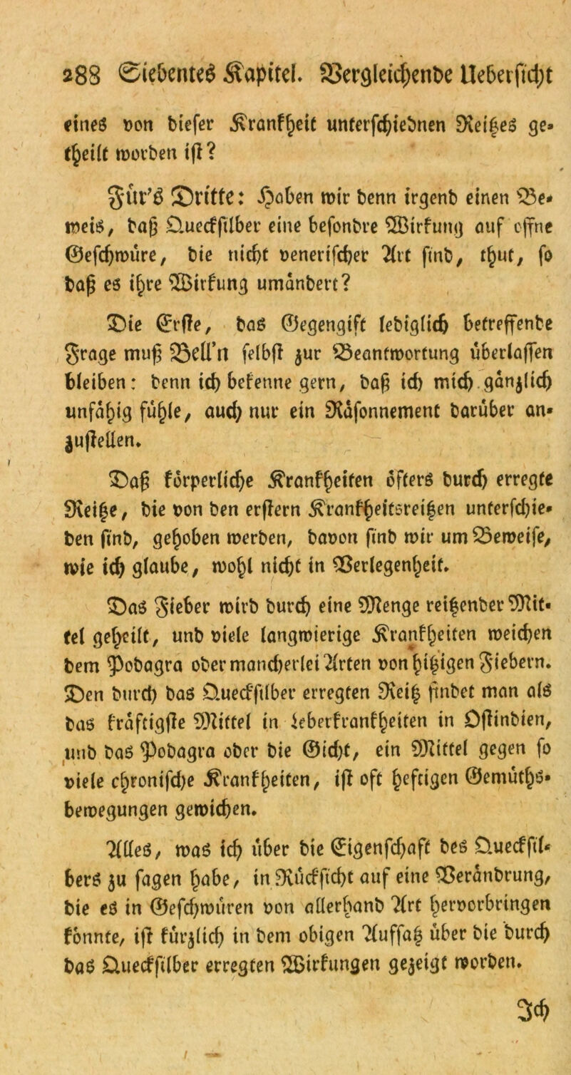 eines Don biefer ^ranf^eit unterfc^tebnen Siei^eS ge* theilt worben ifi? 3*tVS ©ritte: £aben mir benn irgenb einen Ve* weis, baß SHuecfftlber eine befonbre VMrfung auf offne ©efdjroüre, bie nicht Denerifcher 2lif ßnb, r^ut, fo baß es i^re $Bitfung umdnbert? ©ie ©rfle, baS ©egengtft lebiglidj betreffenbe $rage muß ÜBelTtl felbfi $ur Beantwortung überlaßen bleiben: benn id) betenne gern, baß icf) mich ganjlidj unfähig fu^le, aud) nur ein SXafonnement Darüber an» jufMen. ©aß forperlidje ^ranfheiten öfters burd) erregte 3\ei|e, bie Don ben erßern ^ranfheitsreifen unterfd)ie* ben ftnb, gehoben werben, bauon finb mir um Beweife, wie ich glaube, wohl nicht in Verlegenheit. ©as Sieber mivb burd) eine Stenge ret|enber ^it* fei geheilt, unb Diele langwierige $t*anfhatten weichen bem 9>obagra obermand)et lei21rten Donhihigen Siebern, ©en burd) baS D.ued'ftlber erregten Dveih ftnbet man als bas fröftigfle Mittel in ieberfranfheiten in Dfiinbien, unb baS $)obagra ober bie ®id)t, ein 5D?tffel gegen fo Diele chronifd)e ^ranfheiten, iff oft heftigen ©emüths* bewegungen gewichen. TtdeS, was ich über bie <£tgenfd)af£ bes Üuecfftl* bers $u fagen habe, in ^Kucfficht auf eine Veranbrung, bie eS in ©efcf)würen Don allerbanb ?(rt heroorbringen fonnte, iff für$ltd) in bem obigen Ttuffajj über bie burch baS üuecffilbec erregten $Btrfungen gezeigt worben. 3ch i