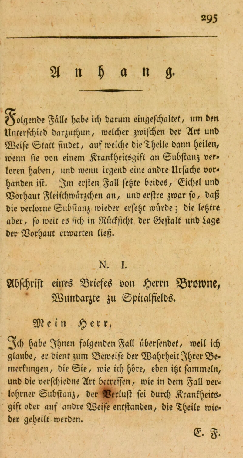 Sl n & o n g. Qolgenbe 3 alle ^abe td) barum eingefcgaltet, um ben Unterfcgteb barjutgun, welcher $wifcgen ber 2(rt unb Steife ©tatt ftnöeC, auf welche bie^geile bann geilen, wenn fie »on einem $ranfgett$gift an ©ubffanj »er* loren gaben, unb wenn trgenb eine anbre Urfacge »or* ganben ift. 3m erflcn 3all fegte beibeö, Giebel unb SSorgaut Sfdfcgwarjcgen an, unb erffre $t»ar fo / baf$ bte »erlorne ©ubflanj wieber erfegt würbe; bie legtre aber, fo weit eö fccf> in £Xü<fftcgt ber ©ejfalt unb läge ber SOorgaut erwarten ließ. N. I. Stöfcfjrift eitreö 33riefe$ &on Jjperrn SSrorone, SBitnbarjte ju ©piralftelbS. SNetn Jperr, 9>cg gäbe 3&nen fotgenben v3aü überfenbet/ weil icg glaube, er bient $um £5eweife ber $Bagrgeit 3grßF merfungen, bie ©ie, wie icg göre, eben igt fammeln, unb bie »erfegiebne 2(rt betreffen, wie in bem Sali »er* legrner ©ubjlanj, ber $erlufi fei bureg $ranfgeit$* gift ober auf anbre SBeife entjianben, bie ^geile wie* ber gegeilt werben. €. $.