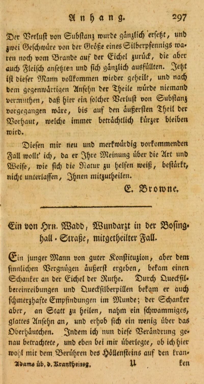 5Der #>erlu|l t>oti 0ub|lanj routbe ganjltdj erfe^ü, tmb jwci ©efd)«vure von bet* ©rdfe eines 0ilberpfenntg$ tva» reu noch vom $3ranbe auf Der Riebet juruef, bie aber aud) $leifd) anfeften unb ftd> ganjlicb auöfüüfen. 3>e§t ifl biefer 9.Rann vollfommen roieber geteilt, unb nad) feem gegemvdrtigen Tlnfefm ber ^heile rourbe niemanb vermuten / baß f)ter ein foldjer 23erlu|l von 0ubfian§ vorgegangen rvdre, bis auf ben dufjerjien ^heil Sßotbaut, tveldje immer beträchtlich fut'jer bleiben tvirb. liefen mir neu unb merfmurbig vorfommenben gall rooüt’ id), ba er 3bre Meinung über bie 2lrt unb SBeife, tvie fief? bie SRatur $u Reifen weiß, beftdrft, nicht untevlaffen, 3#nen mifjut()eilen. <£♦ SStomne* €in t>on Jprn. ©abb, ©unbarjt in ber 23ofma* haU • ©tvaße, mitgetljdlter Sali» (£in junger 9Hann von guter .ftonftifujton, aber bem ftnnlidjen Vergnügen dugerfl ergeben, befam einen 0d)anfer an ber Giebel ber 9uif§e. £)urd) Üuecfftl- beteinreibimgen unb O.uecfftlberpillen befam er auch fd;mer$bafCe (2rmp|inbungen im 9Kunbe; ber 0d)anfer aber, an 0tatt ju feilen, na^m ein fdjrvammigcs, glattes ^infe^n an, unb erf)ob ftd) ein tvenig über baS Oberbdutcben. ^nbern id) nun biefe Sßerdnbrung ge- nau betrachtete, unb eben bei mir überlegte, ob icb^ier ivobl mit bem ^erufjren t>esl ijdllenfMns auf ben fran- a&Am* ub, b. U , fen