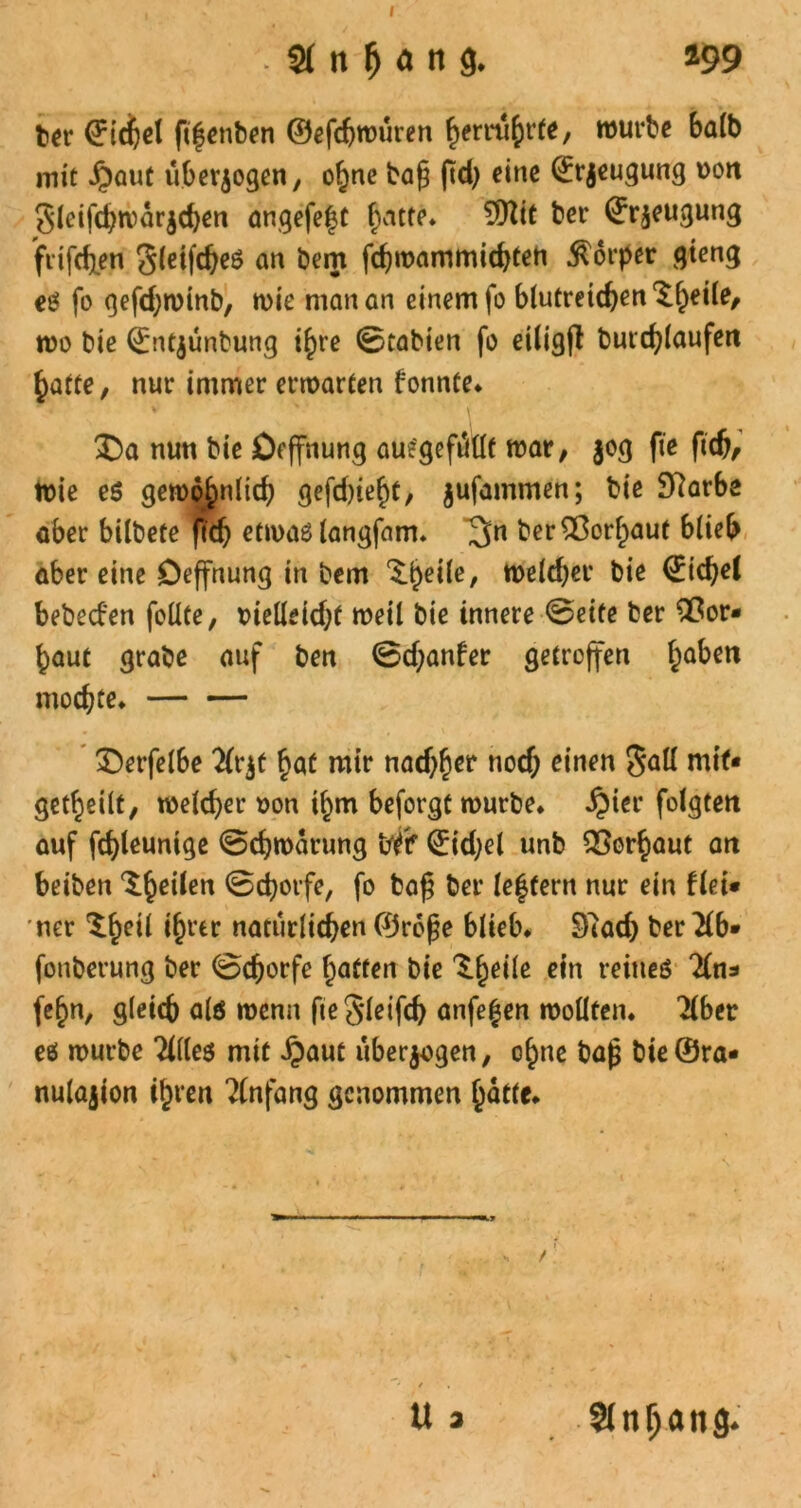 . 21 n M « 9* a99 ber ©icijel fifenben ©efdjwüren ^emt^rte, würbe halb mit £aut überzogen, ohne bafj ftd) eine ©rjeugung uoit Slcijchwarjchen angefeft batte* 9flit ber ©r^eugung ftifchen gleifdjes an bem fchwammichten Körper gteng es fo gefd;winb, wie man an einem fo blutreichen wo bie ©ntjunbung i^re ©tabien fo etligfl butchlaufen hatte, nur immer erwarten fonnte. nun bie Deffnung aue'gefiitlf war, jog fie ftch. Wie es gewöhnlich gefd)iebt, jufammen; bie 97arbe aber bilbete ftdj etwas langfam. ^n ber^Cor^aut blieb aber eine Deffnung in bem <$.be^e/ welcher bie ©icfyel bebeefen feilte, rielleidjf weil bie innere ©eite ber flßor* baut grabe auf ben ©djanfer getroffen ba^cn mochte. £>erfelbe Tlrjf bat mir nad^er nod; einen $all niif« geteilt, welcher oon i^m beforgt würbe* £ier folgten auf fd)leunige ©chwarung W ©idjel unb Verbaut an beiben ^be^en Schorfe, fo ba£ ber lef fern nur ein flei* ner natürlichen ©roße blieb. 97ad) ber Tlb» fonberung ber ©chorfe hatten bie ^be^e e,n meines Tin* febn, gleich alö wenn fteSleifch anfefen wollten. Tiber es würbe TKles mit ^aut überzogen, ebne ba|3 bte@ra« nulajion ibt’en Tlnfang genommen batte. U 3 5lnl)ön3*