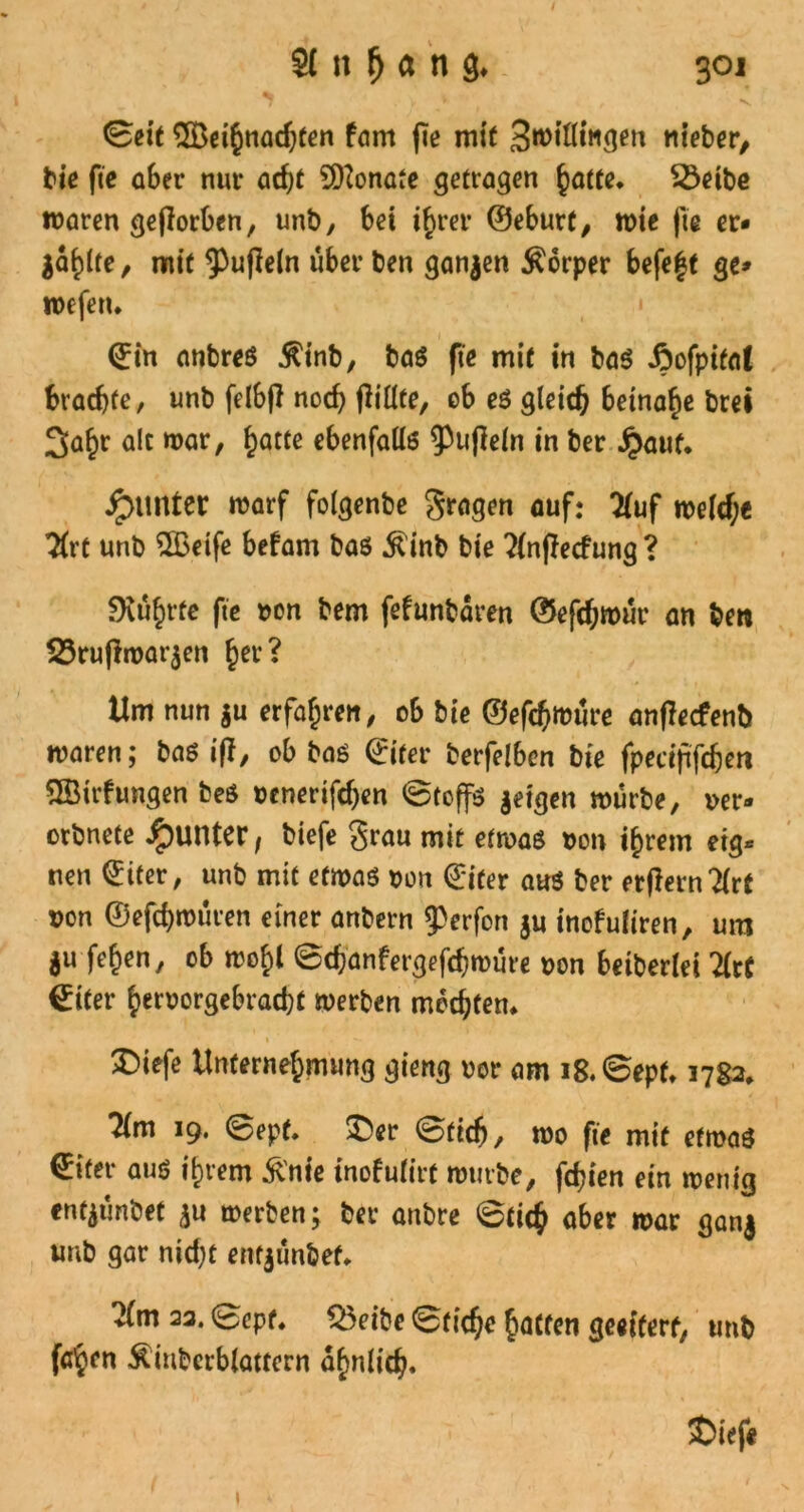 • V, * , N. ©eit ^Beihnadjfen fam fe mit 3williftgen nt’eber, bie fie aber nur acht Monate getragen hatte. SÖeibe waren geflorben, unb, bei ihrer ©eburt, wie fie er* jaulte, mit ^ufleln über ben ganzen Körper befeft ge* wefen. ©in anbres $inb, baS fie mit in baS Aofpital brachte, unb felbjl noch füllte, eb es gleich beinahe brei 3a^r alt war, fyatte ebenfalls 9>ufle(n in ber £aut. JpUttter warf folgenbe gragen auf: Kuf welcf;e $rt unb 2ßetfe befam bas $inb bie ?(nflecfung ? führte ftc »on bem fefunbaren ©efchroür an ben 23ruflwar$en her? Um nun $u erfahren, ob bie ©efchwüre anfieefenb waren; bas ifl, ob bas ©iter berfelbon bie fpecijifcben QBtrfungen beS oenerifchen ©toffs jeigen würbe, »er* orbnete Runter f biefe grau mit etwas »on ihrem eig* nen ©iter, unb mit etwas »on ©iter aus ber erfiernTlrt *on ©efchwuren einer anbern 93erfort ju inofuliren, um $u fehen, ob wohl ©chanfergefchwüre »on beiberlei litt ©iter herrorgebracht werben mochten* 2>iefe Unternehmung gieng vor am i8.©epf. 1782» lim 19. ©epf. £>er ©tief), wo fie mit etwas €ifer aus ihrem &nie tnofulirf würbe, fchien ein wenig enfjtmbet ^u werben; ber anbre ©tich aber war gan| unb gar nicht entjünbef. Km 22. ©ept. %5eibe ©tiche hatten geeitert, unb fa^en ^inberblattern ähnlich. $>ief« 1