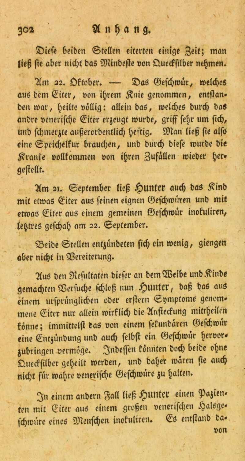 Sbiefe beiben Stellen eiferten einige 3^f> man (ieß fie aber nid)t bas ÜJZinbege Don Üuecfftlber nehmen* lim 33. öftober. — £)as ©efdjwür, welches auSbcm©iter, Don ihrem $uie genommen, entgan» ben war, feilte Dollig: allein bas, welches burch ba$ anbre Denerifche ©iter erzeugt würbe, griff fef;r um ftch, unb fdjmerjte augerorbentlidj heftig. SOZan lieg fie alfo eine 0peichelfur brauchen, unb butch biefe würbe bie ^ranfe Dollfommen Don ihren gufallen wieber tyu gegellt. Um 21. 0eptember lieg Jjpunfer auch bas £inb mit etwas ©iter aus feinen eignen ©efdjwüren unb mit etwas ©iter aus einem gemeinen ©efdjwür inofriliren, le|treS gefdjah am 33. 0eptember. 23eibe ©teilen enfjünbefen fich ein wenig, giengeit aber nicht in Vereiterung. ben SKefultaten biefer an bem$Beibe unb^inbe gemachten Verfuche fchleg nun Runter / bag bas aus einem urfprunglidjen ober ergern 0pmpfome genom- mene ©iter nur allein wirflich bie Tlngecfung mitr^cilm fonne; tmmittelg bas Don einem fefunbären ©efchwur eine ©ntjünbung unb aud) felbfl ein ©efchwur betwor- jubringen vermöge. 3nbeffen fonnfen hoch beibe ohne £).uecfftlber geteilt werben, unb bafjer waren fte auch nicht für wahre venfvifc&e ©efchwüre ju halten. 3n einem anbern Sali lieg JpUMei: einen $a$ien. fen mit (Eifer aus einem grogen Denerifd;en ^alsge- fchwüre eines SDZcnfch^n inofulireru ©S entgaub ba* Don