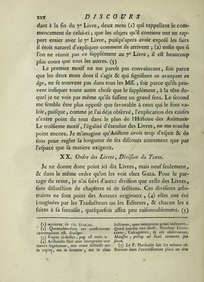 dant à la fin du 7® Livre, deux mots (i) qui rappellent le com- mencement de celui-ci j que les objets qu’il contient ont un rap- port entier avec le 7® Livre, puifqu’après avoir expofé les faits il étoit naturel d’expliquer comment ils arrivent ; (2) enfin que fi l’on ne réunit pas ce fupplément au 7® Livre, il efi: beaucoup plus court que tous les autres. (3) Le premier motif ne me paroît pas convaincant, foit parce que les deux mots dont il s’agit & qui fignifient en avançant en âge, ne fe trouvent pas dans tous les MIT. j foit parce qu’ils peu- vent indiquer toute autre chofe que le fupplément, à la tête du- . quel je ne vois pas même qu’ils faflent un grand fens. Le fécond me femble être plus oppofé que favorable à ceux qui le font va- loir, puifque , comme je l’ai déjà obfervé, l’explication des caufes n’entre point du tout dans le plan de THiftoire des Animaux* Le troifieme motif, l’égalité d’étendue des Livres, ne me touche point encore. Je m’imagine qu’Arifiiote avoir trop d’eiprit & de îens pour regler la longueur de fes difcours autrement que par l’elpace que fa matière exigeoit. XX. Ordre des Livres, Divifion du Texte, Je ne donne donc point ici dix Livres, mais neuf feulement, & dans le même ordre qu’on les voit chez Gaza. Pour le par- tage du texte, je n’ai fuivi d’autre divifion que celle des Livres, fans diftinftion de chapitres ni de ferions. Ces divifions arbi- traires ne font point des Auteurs originaux , (4) elles ont été imaginées par les Traduéteurs ou les Editeurs, & chacun les a faites à fa fantaifie, quelquefois afîez peu raifonnablement. (5) {i\'srpoûsviç ^ TÎjç vjXiKixç. feiliones, quas interpretes prîmi induxere... (aj Quemadmodum res conficeretur Quod jamdiu viri doéti, Nicolaus Leoni- contemplatus eft. Scaliger. cenus , Calcagninus, & alii obfervarunt. (3) Voyez ci-deflus , pag. 28. note. 2. Maujfac , proleg. ad Seal, comment, fub (4) Ariftotelis libri ante interpretes uno finem. tenore legebantur, nec erant diftinfti aut (^) Le P. Hardouin fait les mêmes ré- in capita, aut in fununas , auf in alias flexions dans 1’ayertiffement placé en tête