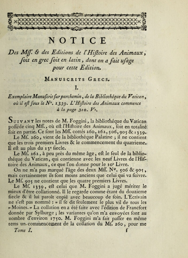 0 ^VVVVVVVVVVV'VVVV VVVVNî {g., aarBr-if7=sr-yri\«r6;rv^^ NOTICE Des MJJl & des Editions de VHijloire des Animaux Joli en ^fcc Jott en latin, dont on ajuu uja^e pour cette Edition. Manuscrits Grecs, I. Exemplaire Manufcrit fur parchemin, de la Bibliothèque du Vatican , où il ejî fous le JV®. U Hijloire des Animaux commence à la page 310. Suivant les notes de M. Foggini, la bibliothèque du Vatican pofTéde cinq MIT., où eft l’Hiftoire des Animaux, foit en totalité foie en partie. Ce font les MIT. cottes 260, 262,506,905 & 1339. Le Mf. 260, vient de la bibliothèque Palatine j il ne contient que les trois premiers Livres & le commencement du quatrième. 11 eft au plus du 13® fiecle. Le Mf. 262, à peu près du même âge, eft le feul de la biblio- thèque du Vatican, qui contienne avec les neuf Livres de THif- toire des Animaux, ce que l’on donne pour le 10® Livre. On ne m’a pas marqué l’âge des deux MIT. N®. 506 & 90 ^, mais certainement ils font moins anciens que celui qui va fiiivre. Le Mf. 905 ne contient que les quatre premiers Livres. Le Mf. 1339, eft celui que M. Foggini a jugé mériter le mieux d’être collationné. 11 le regarde comme étant du douzième ftecle & il lui paroît copié avec beaucoup de foin. L’Ecrivain ne s’eft pas nommé : » il fe dit feulement le plus vil de tous les H Moines. >» La collation en a été faite avec l’édition de Francfort donnée par Sylburge j les variantes qu’on m’a envoyées font au nombre d’environ 1750. M. Foggini m’a fait pafter en même tems un. commencement de la collation du Mf. 260, pour me Tome /. f