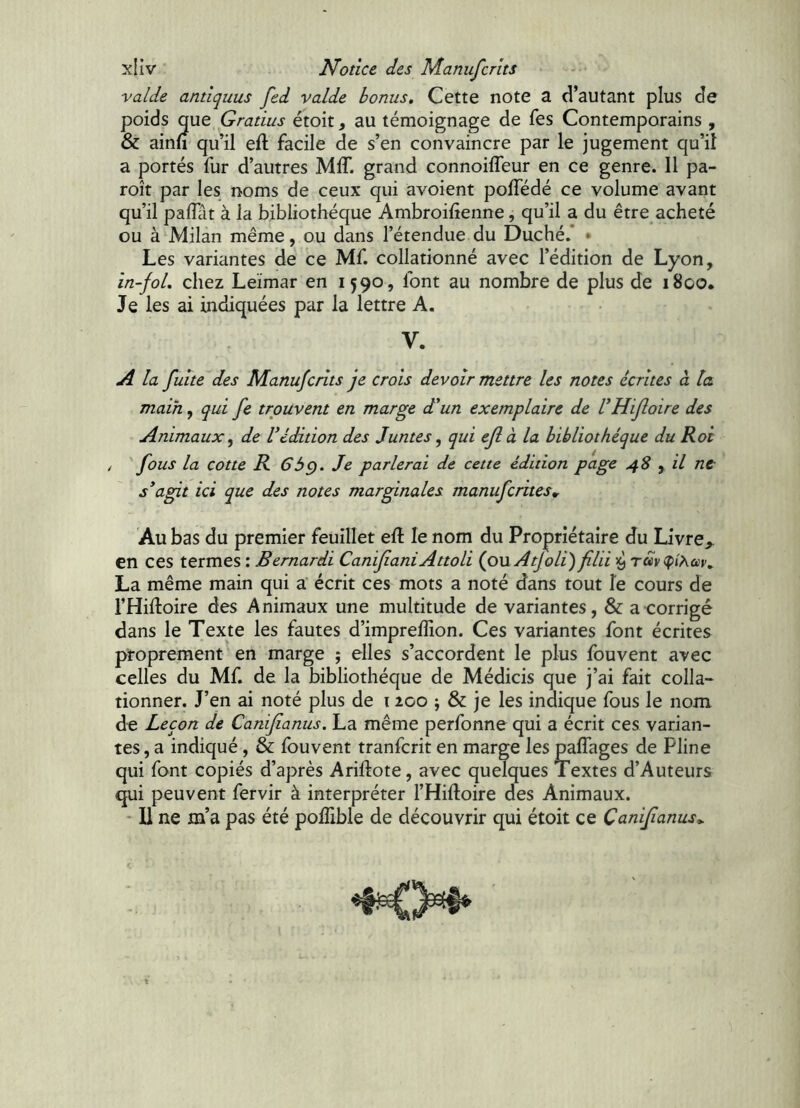 valde antiquus fed valde bonus. Cette note a d’autant plus de poids que Gratius étoit, au témoignage de fes Contemporains , & ainü qu’il eft facile de s’en convaincre par le jugement qu’iî a portés fur d’autres MIT. grand connoiffeur en ce genre. Il pa- roît par les noms de ceux qui avoient pofTédé ce volume avant qu’il pafliit à la bibliothèque Ambroihenne, qu’il a du être acheté ou à Milan même, ou dans l’étendue du Duché.’ • Les variantes de ce Mf. collationné avec l’édition de Lyon, in-foL chez Leïmar en 1590, font au nombre de plus de 1800. Je les ai indiquées par la lettre A. V. A la fuite des Manufcrlts je crois devoir mettre les notes écrites à la main, qui fe trouvent en marge d'un exemplaire de VHifloire des Animaux ^ de Védition des Juntes, qui ejl à la bibliothèque du Roi / fous la cotte R 6bç). Je parlerai de cette édition page 4S y il nt s'agit ici que des notes marginales manufcrites. Au bas du premier feuillet efl le nom du Propriétaire du Livre,, en ces termes : Bemardi Canif aniAttoli (oviAtJoli) filii La même main qui a écrit ces mots a noté dans tout le cours de l’Hiftoire des Animaux une multitude de variantes, & a corrigé dans le Texte les fautes d’impreffion. Ces variantes font écrites proprement en marge ; elles s’accordent le plus fouvent avec celles du Mf. de la bibliothèque de Médicis que j’ai fait colla- tionner. J’en ai noté plus de 1200 ; & je les indique fous le nom de Leçon de Canif anus. La même perfonne qui a écrit ces varian- tes, a indiqué, & fouvent tranfcrit en marge les paffages de Pline qui font copiés d’après Ariftote, avec quelques Textes d’Auteurs qui peuvent fervir à interpréter l’Hiftoire des Animaux. • 11 ne m’a pas été poflible de découvrir qui étoit ce Canif anus,.