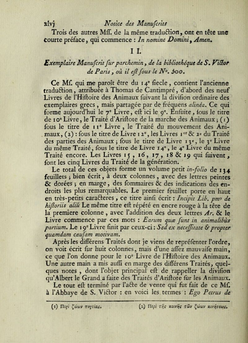 Trois des autres Mff. de la même traduêlion, ont en tête une Courte préface, qui commence : In nomine Domini^ Amen» I I. Exemplaire Manufcrlt fur parchemin , de la bibliothèque de S» ViÜor de Paris , où il ejl fous le iV®, 3oo. Ce Mf. qui me paroît être du 14® fiecle, contient Tancienne traduêlion, attribuée à Thomas de Cantimpré, d’abord des neuf Livres de l’Hiftoire des Animaux fuivant la divifion ordinaire des exemplaires grecs , mais partagée par de fréquens alinéa. Ce qui forme aujourd’hui le 7* Livre, eft ici le 9*. Enfuite, lous le titre de 10® Livre, le Traité d’Ariftote de la marche des Animaux j ( i ) fous le titre de 11® Livre , le Traité du mouvement des Ani- . maux, ( 2.) : fous le titre de Livre 12®, les Livres 1 & 2« du Traité des parties des Animaux ; fous le titre de Livre 1 3®, le y Livre du même Traité, fous le titre de Livre 14®, le 4® Livre du même Traité encore. Les Livres 15, 16, 17, iS&ipqui fuirent, font les cinq Livres du Traité de la génération. Le total de ces objets forme un volume petit in-folio de 134 feuillets j bien écrit, à deux colonnes, avec des lettres peintes & dorées ; en marge, des fommaires & des indications des en- droits les plus remarquables. Le premier feuillet porte en haut en très-petits carafteres , ce titre ainfi écrit : Incipit Lib, pmo de hifloriis aliù Le même titre ell répété en encre rouge à la tête de la première colonne, avec l’addition des deux lettres Ar. & le Livre commence par ces mots : Earum quæ funt in animalibus partium. Le 19® Livre finit par ceux-ci : Sed ex neceffitate & propter quamdam caufam motivam. Après les différens Traités dont je viens de repréfenter l’ordre, on voit écrit fur huit colonnes, mais d’une affez mauvaife main, ce que l’on donne pour le 10® Livre de l’Hiftoire des Animaux. Une autre main a mis auflî en marge des différens Traités, quel- ques notes , dont l’objet principal eft de rappeller la divifion qu’Albert le Grand a faite des Traités d’Ariftote fur les Animaux. Le tout eft terminé par l’aêfe de vente qui fut fait de ce Mf. à l’Abbaye de S. Vièlor : en voici les termes : Ego Petrus de (l) riîfJ ^UUV TTO^HDiç, (2) rif/î/ TÿjÇ xaivîjç tZv ^ûwv