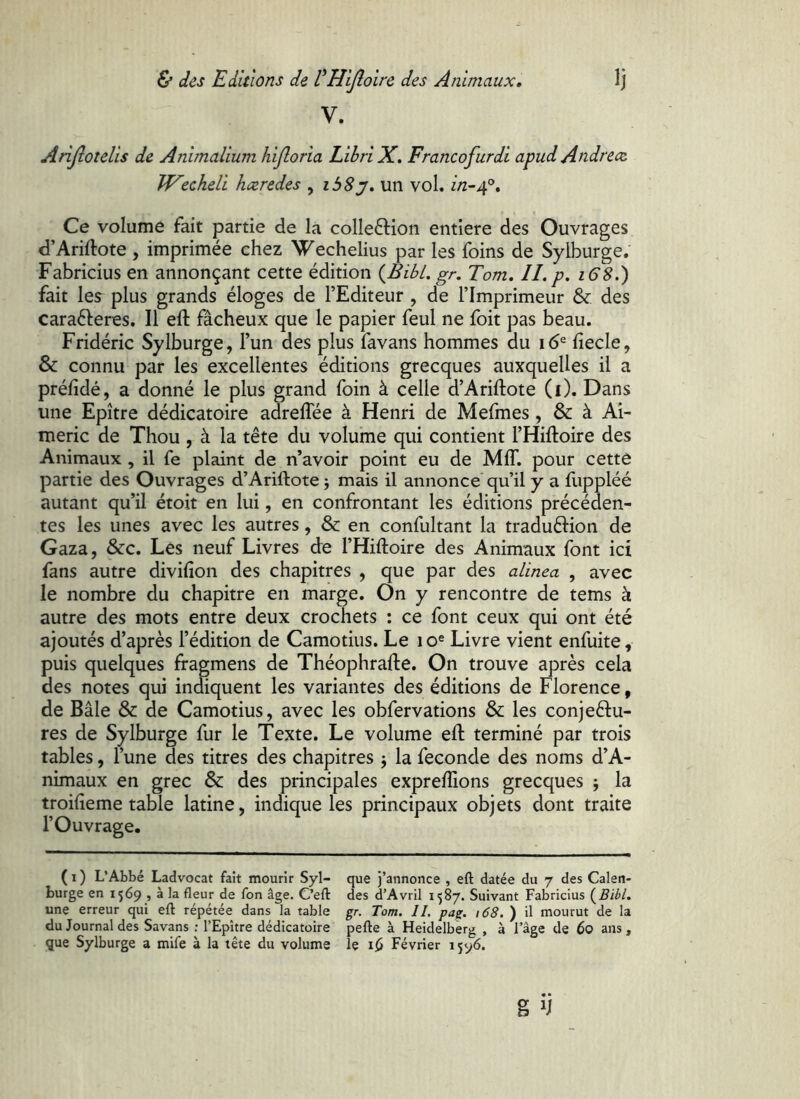 V. Anjlotelis de Animalium hijloria Libri X, Francofurdi apud Andrece JVecheli haeredes , ibSy, un vol. //2-4®, Ce volume fait partie de la colleftion entière des Ouvrages d’Ariftote , imprimée chez >^echelius par les foins de Sylburge. Fabricius en annonçant cette édition {^BibL gr. Tom. IL p. 16S.) fait les plus grands éloges de l’Editeur , de l’Imprimeur & des carafteres. Il eft fâcheux que le papier feul ne foit pas beau. Fridéric Sylburge, l’un des plus favans hommes du 16® fiecle, & connu par les excellentes éditions grecques auxquelles il a préfidé, a donné le plus grand foin à celle d’Ariftote (1). Dans une Epître dédicatoire adreflee à Henri de Mefmes, & à Aî- meric de Thou , à la tête du volume qui contient l’Hiftoire des Animaux , il fe plaint de n’avoir point eu de MIT. pour cette partie des Ouvrages d’Ariftote j mais il annonce qu’il y a fuppléé autant qu’il étoit en lui, en confrontant les éditions précéden- tes les unes avec les autres, & en confultant la traduélion de Gaza, &c. Les neuf Livres de l’Hiftoire des Animaux font ici fans autre divifion des chapitres , que par des alinea , avec le nombre du chapitre en marge. On y rencontre de tems à autre des mots entre deux crochets : ce font ceux qui ont été ajoutés d’après l’édition de Camotius. Le 10« Livre vient enfuite, puis quelques fragmens de Théophrafte. On trouve après cela des notes qui indiquent les variantes des éditions de Florence, de Bâle & de Camotius, avec les obfervations &: les conjeèlu- res de Sylburge fur le Texte. Le volume eft terminé par trois tables, l’une des titres des chapitres j la fécondé des noms d’A- nimaux en grec & des principales expreftions grecques ; la troifieme table latine, indique les principaux objets dont traite l’Ouvrage. ( I ) L’Abbé Ladvocat fait mourir Syl- burge en 1569 , à la fleur de fon âge. C’ell: une erreur qui eft répétée dans la table du Journal des Savans ; l’Epître dédicatoire que Sylburge a mife à la tête du volume que j’annonce , eft datée du 7 des Calen- des d’Avril 1587. Suivant Fabricius gr. Tom. IL pag. i68. ) il mourut de la pefte à Heidelberg , à l’âge de 60 ans, le Février 1596.