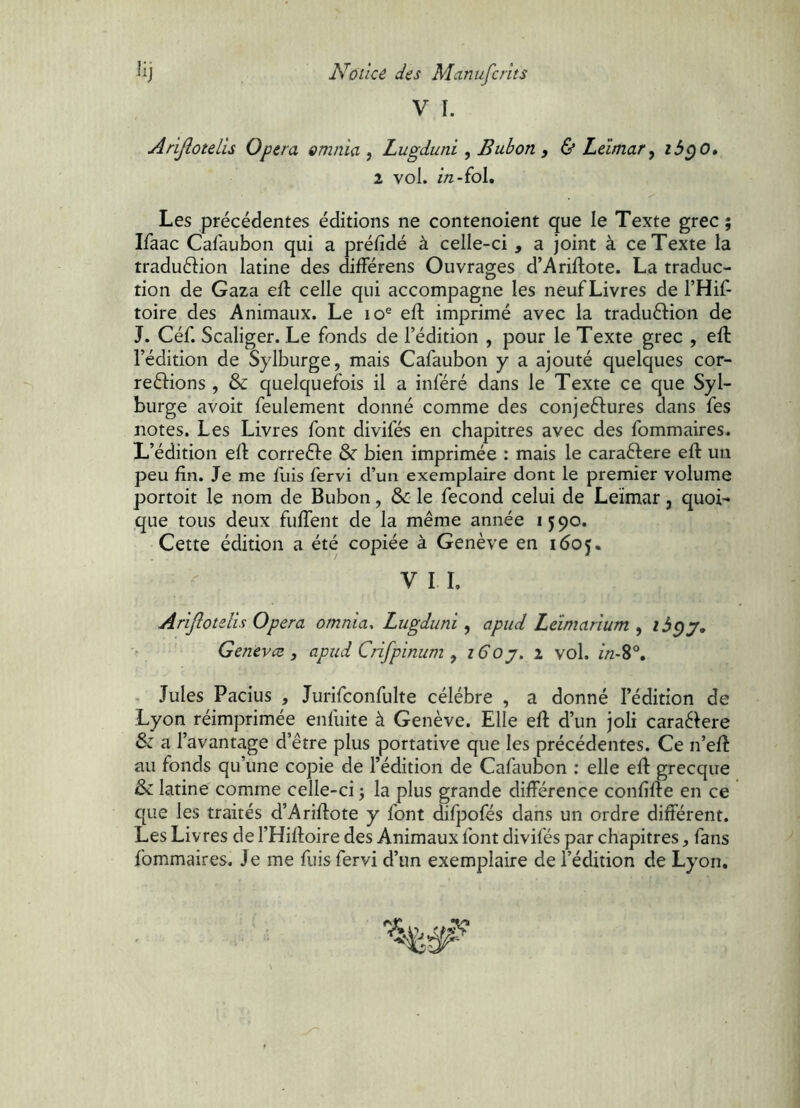 V I. AriJloteLls Opera omnia , Lugduni , Bubon , & Leïmar, ib^O» 2 vol. in-fol. Les précédentes éditions ne contenoient que le Texte grec; Ifaac Cafaubon qui a prélîdé à celle-ci , a joint à ce Texte la traduétion latine des différens Ouvrages d’Ariftote. La traduc- tion de Gaza elt celle qui accompagne les neuf Livres de l’Hif- toire des Animaux. Le lo® eft imprimé avec la traduéfion de J. Céf. Scaliger. Le fonds de l’édition , pour le Texte grec , eft l’édition de Sylburge, mais Cafaubon y a ajouté quelques cor- reftions , & quelquefois il a inféré dans le Texte ce que Syl- burge avoit feulement donné comme des conjeélures dans fes notes. Les Livres font divifés en chapitres avec des fommaires. L’édition eft correéfe & bien imprimée : mais le caraéfere eft un peu fin. Je me fliis fervi d’un exemplaire dont le premier volume portoit le nom de Bubon, & le fécond celui de Leïmar, quoi- que tous deux fuftent de la même année 1590. Cette édition a été copiée à Genève en 1605. V I L Ariflotelis Opera omnia, Lugduni, apud Leimarium , Genevce j apud Crifpinum , i6oj. 2 vol. //2-8®. . Jules Pacius , Jurifconfulte célébré , a donné l’édition de Lyon réimprimée enfuite à Genève. Elle eft d’un joli caraéiere & a l’avantage d’être plus portative que les précédentes. Ce n’eft au fonds qu’une copie de l’édition de Cafaubon : elle eft grecque & latine comme celle-ci ; la plus grande différence confifte en ce que les traités d’Ariftote y font difpofés dans un ordre différent. Les Livres de l’Hiftoire des Animaux font divifés par chapitres, fans fommaires. Je me fuis fervi d’un exemplaire de l’édition de Lyon,