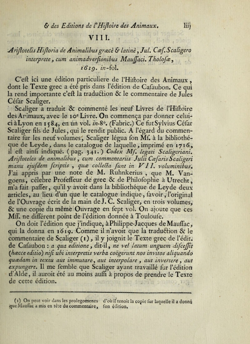 V I I 1. . Arijlotelis Hijloria de Animalibus grcecè & latine ^ JuL Ccef, S caliger o interprete y cum animadverjionihus Maujfaci, Tholofce, . i iGig. in- fol. C’eft ici une édition particulière de l’Hiftoire des Animaux , dont le Texte grec a été pris dans l’édition de Cafaubon.^Ce qui la rend importante c’eft la traduélion & le commentaire de Jules Céfar Scaliger. Scdliger a traduit & commenté les neuf Livres de THiftoire des Animaux, avec le lo® Livre. On commença par donner celui- ci àLyon en 1584, en un vol. in-^°, (Fabric.) Ce futSylvius Céfar Scaliger fils de Jules, qui le rendit public. A l’égard du commen- taire ilir les neuf volumes', Scaliger légua fon Mf. à la bibliothè- que de Leyde , dans le catalogue de laquelle , imprimé en 1716, il eft ainil indiqué. ( pag. 341.) Codex Mf, legati Scaligeriani. Arijloteles de animalibus ^ cum commentariis Julii Ccef aris S caligeri manu ejufdem fcriptis , quce collecta fini in VII, voluminibus. J’ai appris par une note de M. Ruhnkerius , que M. Van- goens, célébré Profeffeur de grec & de Philofophie à Utrecht, m’a fait paffer, qu’il y avoit dans la bibliothèque de Leyde deux articles, au lieu d’un que le catalogue indique, favoir, l’original de l’Ouvrage écrit de la main de J. C. Scaliger, en trois volumes, & une copie du même Ouvrage en fept vol. On ajoute que ces MIT. ne différent point de l’édition donnée à Touloufe. On doit l’édition que j’indique, à Philippe Jacques deMauffac, qui la donna en 1619. Comme il n’avoit que la traduéhon & le commentaire de Scaliger (i), il y joignit le Texte grec de l’édit, de Cafaubon : a qua editione, dit-il, ne vel latum unguem difcefjît {hcecce editio') nifi ubi interpretis verba coegerunt nos invitos aliquando qucedamin textu aut immutare^ aut interpolare , aut invertere, aut expungere. II me femble que Scaliger ayant travaillé fur l’édition d’Alde, il auroit été au moins aufîi à propos de prendre le Texte de cette édition. . j ( i) On peut voir dans les prolegomenes d’où il’tenoit la copie fur laquelle il a donné que Maulfac a mis en tête du commentaire, fon édition.