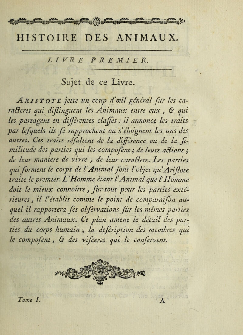 HISTOIRE DES ANIMAUX. LIVRE PREMIER, Sujet de ce Livre. Aristote jette un coup d!œil général fur les ca- racleres qui dif inguent les Animaux entre eux, & qui les partagent en différentes claffes : il annonce les traits ' par lefquels ils fe rapprochent ou s'^éloignent les uns des autres. Ces traits réfultent de la différence ou de la ff mililude des parties qui les compofent ; de leurs actions ; de leur maniéré de vivre ; de leur caraB:ere, Les parties qui forment le corps de V Animal font U objet qu Arifote traite le premier. U Homme étant V Animal que V Homme doit le mieux connoître, fur-tout pour les parties exté- rieures, il rétablit comme le point de comparaifon au» quel il rapportera fes obfervations fur les memes parties des autres Animaux. Ce plan amene le détail des par-^ des du corps humain , la defcription des membres qui le compofent y & des vifcercs qui de confervent. À Tome I,