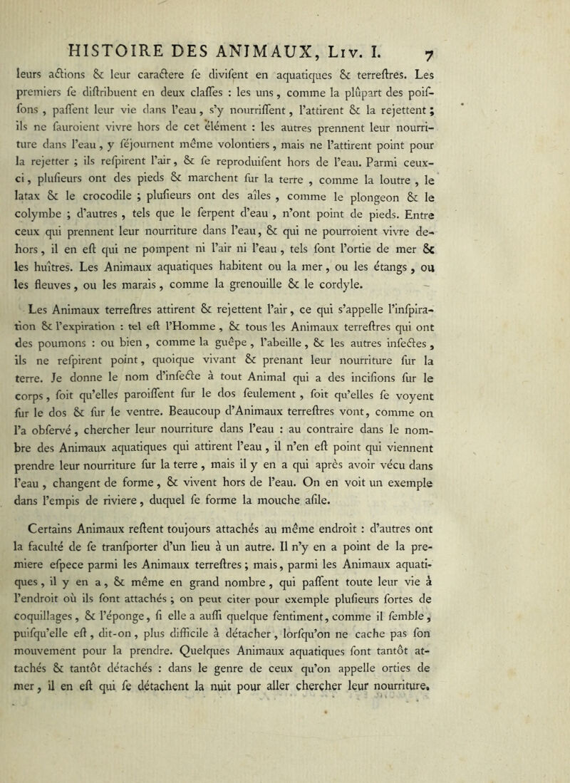 leurs a(5l:lons & leur caradere fe clivifent en aquatiques & terreftres. Les premiers fe cliftribuent en deux clafles : les uns, comme la plupart des poif- fons , paflent leur vie dans l’eau, s’y nourrilTent, l’attirent & la rejettent ; ils ne fauroient vivre hors de cet élément : les autres prennent leur nourri- ture dans l’eau, y féjournent même volontiers, mais ne l’attirent point pour la rejetter ; ils refpirent l’air, & fe reproduifent hors de l’eau. Parmi ceux- ci , plufieurs ont des pieds & marchent fur la terre , comme la loutre , le latax & le crocodile ; plufieurs ont des ailes , comme le plongeon & le colymbe ; d’autres , tels que le ferpent d’eau , n’ont point de pieds. Entre ceux qui prennent leur nourriture dans l’eau, & qui ne pourroient vivre de- hors , il en eft qui ne pompent ni l’air ni l’eau , tels font l’ortie de mer 5c les huîtres. Les Animaux aquatiques habitent ou la mer, ou les étangs , ou les fleuves, ou les marais, comme la grenouille 5c le cordyle. Les Animaux terreftres attirent & rejettent l’air, ce qui s’appelle l’infpira- flon 5c l’expiration ; tel eft l’Homme , 5c tous les Animaux terreftres qui ont des poumons : ou bien, comme la guêpe , l’abeille, 5c les autres infeéles , ils ne refpirent point, quoique vivant 5c prenant leur nourriture fur la terre. Je donne le nom d’infeéie a tout Animal qui a des inclfions fur le corps, foit qu’elles parolflfent fur le dos feulement, foit qu’elles fe voyent fur le dos 5c fur le ventre. Beaucoup d’Animaux terreftres vont, comme on l’a obfervé, chercher leur nourriture dans l’eau : au contraire dans le nom- bre des Animaux aquatiques qui attirent l’eau , il n’en eft point qui viennent prendre leur nourriture fur la terre , mais il y en a qui après avoir vécu dans l’eau , changent de forme, 5c vivent hors de l’eau. On en voit un exemple dans l’empls de riviere, duquel fe forme la mouche afile. Certains Animaux reftent toujours attachés au même endroit : d’autres ont la faculté de fe tranfporter d’un lieu à un autre. Il n’y en a point de la pre- mière efpece parmi les Animaux terreftres ; mais, parmi les Animaux aquati- ques , il y en a, 5c même en grand nombre , qui paflTent toute leur vie à l’endroit où ils font attachés ; on peut citer pour exemple plufieurs fortes de coquillages, 5c l’éponge, fl elle a auflTi quelque fentiment, comme il femble, pulfqu’elle eft, dit-on, plus difficile à détacher, lorfqu’on ne cache pas fon mouvement pour la prendre. Quelques Animaux aquatiques font tantôt at- tachés 5c tantôt détachés : dans le genre de ceux qu’on appelle orties de mer, il en eft qui fe détachent la nuit pour aller chercher leur nourriture.
