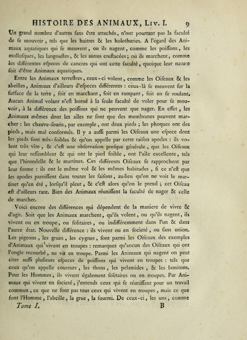 Un grand nombre d’autres fans être attachés, n’ont pourtant pas la faculté de fe mouvoir , tels que les huîtres & les holothuries. A l’égard des Ani- maux aquatiques qui fe meuvent, ou ils nagent, comme les poilTons, les mollufques, les langouftes, & les autres cruftacées ; ou ils marchent, comme les différentes efpeces de cancres qui ont cette faculté, quoique leur nature foit d’être Animaux aquatiques. Entre les Animaux terreftres, ceux - cl volent, comme les Olfeaux & les abeilles, Animaux d’ailleurs d’efpeces différentes : ceux-là fe meuvent fur la furface de la terre , foit en marchant, foit en rampant, foit en fe roulant. Aucun Animal volant n’eft borné à la feule faculté de voler pour fe mou- voir , à la différence des poiffons qui ne peuvent que nager. En effet, les Animaux mêmes dont les ailes ne font que des membranes peuvent mar- cher : les chauve-fouris, par exemple, ont deux pieds ; les phoques ont des pieds, mais mal conformés. Il y a auffi parmi les Oifeaux une efpece dont les pieds font très-foibles & qu’on appelle par cette raifon apodes : ils vo- lent très vite , & c’eft une obfervation prefque générale , que les Oifeaux qui leur reffemblent & qui ont le pied foible , ont l’aile excellente, tels que rhirondelle & le martinet. Ces différents Oifeaux fe rapprochent par leur forme : ils ont le même vol & les mêmes habitudes , fi ce n’eft que les apodes paroififent dans toutes les faifons, au-lieu qu’on ne voit le mar- tinet qu’en été , lorfqu’il pleut, & c’eft alors qu’on le prend ; cet Oifeau eft d’ailleurs rare. Bien des Animaux réuniffent la faculté de nager & celle de marcher. Voici encore des différences qui dépendent de la maniéré de vivre Sc d’agir. Soit que les Animaux marchent, qu’ils volent, ou qu’ils nagent, ils vivent ou en troupe, ou folitaires , ou indifféremment dans l’un & dans Fautre état. Nouvelle différence : ils vivent ou en focieté , ou fans union. Les pigeons , les grues , les cygnes , font parmi les Olfeaux des exemples d’Animaux qui'vivent en troupes : remarquez qu’aucun des Oifeaux qui ont l’ongle recourbé, ne vit en troupe. Parmi les Animaux qui nagent on peut citer auffi plufieurs efpeces de poiffons qui vivent en troupes : tels que ceux qu’on appelle coureurs , les thons , les pelamides , & les bonitons. Pour les Hommes, ils vivent également folitaires ou en troupes. Par Ani- maux qui vivent en focieté, j’entends ceux qui fe réuniffent pour un travail commun , ce que ne font pas tous ceux qui vivent en troupes , mais ce que font l’Homme , l’abeille, la grue , la fourmi, De ceux-ci, les uns, comme I, B