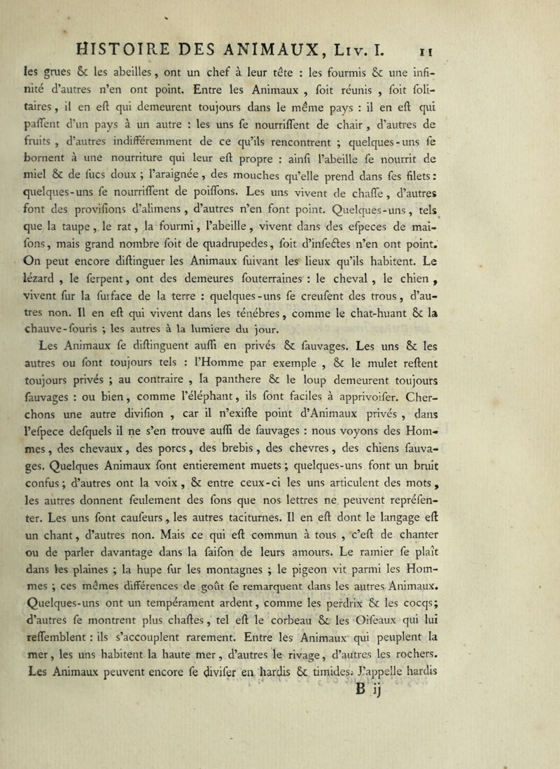 les grues & les abeilles, ont un chef à leur tête : les fourmis & une infi- nité d’autres n’en ont point. Entre les Animaux , foit réunis , foit foli- taires, il en eft qui demeurent toujours dans le même pays ; il en eft qui pafTent d’un pays à un autre : les uns fe nourriffent de chair, d’autres de fruits , d’autres indifféremment de ce qu’ils rencontrent ; quelques-uns fe bornent à une nourriture qui leur eft propre : ainfi l’abeille fe nourrit de miel & de fucs doux ; l’araignée, des mouches qu’elle prend dans fes filets : quelques-uns fe nourriffent de poiflbns. Les uns vivent de chafte, d’autres font des provifîons d’alimens , d’autres n’en font point. Quelques-uns, tels que la taupe , le rat, la fourmi, l’abeille, vivent dans des efpeces de mai- fons, mais grand nombre foit de quadrupedes, foit d’infeéfes n’en ont point. On peut encore diftinguer les Animaux fuivant les lieux qu’ils habitent. Le lézard , le ferpent, ont des demeures fouterraines : le cheval , le chien , vivent fur la futface de la terre ; quelques-uns fe creufent des trous, d’au- tres non. Il en eft qui vivent dans les ténèbres, comme le chat-huant & la chauve - fouris ; les autres à la lumière du jour. Les Animaux fe diftinguent aufli en privés & fauvages. Les uns & les autres ou font toujours tels : l’Homme par exemple , & le mulet reftent toujours privés ; au contraire , la panthere & le loup demeurent toujours fauvages : ou bien, comme l’éléphant, ils font faciles à apprivoifer. Cher- chons une autre divifîon , car il n’exifte point d’Animaux privés , dans l’efpece defquels il ne s’en trouve aufti de fauvages : nous voyons des Hom- mes , des chevaux, des porcs, des brebis , des chevres, des chiens fauva- ges. Quelques Animaux font entièrement muets ; quelques-uns font un bruit confus; d’autres ont la voix, & entre ceux-ci les uns articulent des mots, les autres donnent feulement des fons que nos lettres ne peuvent repréfen- ter. Les uns font caufeurs, les autres taciturnes. Il en eft dont le langage eft un chant, d’autres non. Mais ce qui eft commun à tous , c’eft de chanter ou de parler davantage dans la faifon de leurs amours. Le ramier fe plaît dans les plaines ; la hupe fur les montagnes ; le pigeon vit parmi les Hom- mes ; ces mêmes différences de goût fe remarquent dans les autres Animaux. Quelques-uns ont un tempérament ardent, comme les perdrix & les cocqs; d’autres fe montrent plus chaftes, tel eft le corbeau les Oifeaux qui lui relfemblent : ils s’accouplent rarement. Entre les Animaux qui peuplent la mer, les uns habitent la haute mer, d’autres le rivage, d’autres les rochers. Les Animaux peuvent encore fe divifer en hardis & timidesi J’appelle hardis B ij